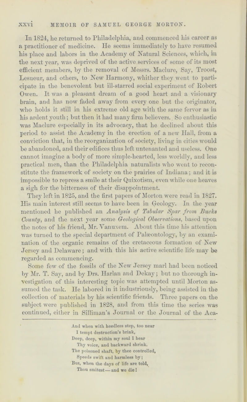 Iii 1824, lie returned to Philadelphia, and commenced his career a3 a practitioner of medicine. He seems immediately to have resumed his place and labors in the Academy of Natural Sciences, which, in the next year, was deprived of the active services of some of its most efficient members, by the removal of Messrs. Maelure, Say, Troost, Lesueur, and others, to New Harmony, whither they went to parti- cipate in the benevolent but ill-starred social experiment of Robert Owen. It was a pleasant dream of a good heart and a visionary brain, and has now faded away from every one but the originator, who holds it still in his extreme old age with the same fervor as in his ardent youth; but then it had many firm believers. So enthusiastic was Maelure especially in its advocacy, that he declined about this period to assist the Academy in the erection of a new Hall, from a conviction that, in the reorganization of society, living in cities would be abandoned, and their edifices thus left untenanted and useless. One cannot imagine a body of more simple-hearted, less worldly, and less practical men, than the Philadelphia naturalists who went to recon- stitute the framework of society on the prairies of Indiana; and it is impossible to repress a smile at their Quixotism, even while one heaves a sigh for the bitterness of their disappointment. They left in 1825, and the first papers of Morton were read in 1827. llis main interest still seems to have been in Geolo^v. In the year mentioned he published an Analysis of Tabular Spar from Bucks County, and the next year some Geological Observations, based upon the notes of his friend, Mr. Vanuxem. About this time his attention was turned to the special department of Palaeontology, by an exami- nation of the organic remains of the cretaceous formation of New Jersey and Delaware; and with this his active scientific life may be regarded as commencing. Some few of the fossils of the New Jersey marl had been noticed by Mr. T. Say, and by Drs. Harlan and Dekay; but no thorough in- vestigation of this interesting topic was attempted until Morton as- sumed the task. He labored in it industriously, being assisted in the collection of materials by his scientific friends. Three papers on the subject were published in 1828, and from this time the series was continued, either in Silliman’s Journal or the Journal of the Aca- And when with heedless step, too near I tempt destruction’s brink, Deep, deep, within my soul I hear Thy voice, and backward shrink. The poisoned shaft, by thee controlled, Speeds swift and harmless by ; But, when the days of life arc told, Thou smitest—and we die!