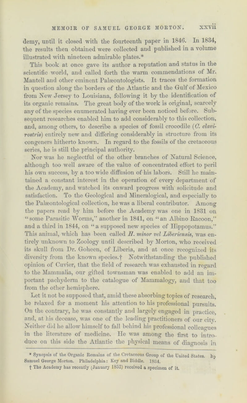 demy, until it closed with, the fourteenth paper in 1846. In 1834, the results then obtained were collected and published in a volume illustrated with nineteen admirable plates.* This book at once gave its author a reputation and status in the scientific world, and called forth the warm commendations of Mr. Mantell and other eminent Palaeontologists. It traces the formation in question along the borders of the Atlantic and the Gulf of Mexico from New Jersey to Louisiana, following it by the identification of its organic remains. The great body of the work is original, scarcely any of the species enumerated having ever been noticed before. Sub- sequent researches enabled him to add considerably to this collection, and, among others, to describe a species of fossil crocodile (0. clavi- rostris) entirely new and differing considerably in structure from its congeners hitherto known. In regard to the fossils of the cretaceous series, he is still the principal authority. Nor was ho neglectful of the other branches of Natural Science, although too well aware of the value of concentrated effort to peril his own success, by a too wide diffusion of his labors. Still he main- tained a constant interest in the operation of every department of the Academy, and watched its onward progress with solicitude and satisfaction. To the Geological and Mineralogical, and especially to the Palaeontological collection, he was a liberal contributor. Among the papers read by him before the Academy was one in 1831 on “some Parasitic Worms,” another in 1841, on “an Albino Racoon,” and a third in 1844, on “a supposed new species of Hippopotamus.” This animal, which has been called II. minor vel Liberiensis, was en- tirely unknown to Zoology until described by Morton, who received its skull from Dr. Goheen, of Liberia, and at once recognized its diversity from the known species.f Notwithstanding the published opinion of Cuvier, that the field of research was exhausted in regard to the Mammalia, our gifted townsman was enabled to add an im- portant pachyderm to the catalogue of Mammalogy, and that too from the other hemisphere. Let it not be supposed that, arnid these absorbing topics of research, he relaxed for a moment his attention to his professional pursuits. On the contrary, he was constantly and largely engaged in practice, and, at his decease, was one of the leading practitioners of our cite. Neither did he allow himself to fall behind his professional colleagues in the literature of medicine. lie was among the first to intro- duce on this side the Atlantic the physical means of diagnosis in * Synopsis of the Organic Remains of the Cretaceous Group of the United States. In Samuel George Morton. Philadelphia: Key and Biddle. 1834. t The Academy has recently (January 1852) received a specimen of it.