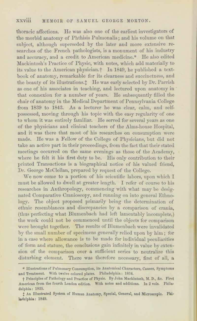 thoracic affections. He was also one of the earliest investigators of the morbid anatomy of Phthisis Pulmonalis; and his volume on that subject, although superseded by the later and more extensive re- searches of the French pathologists, is a monument of his industry and accuracy, and a credit to American medicine.* lie also edited Mackintosh’s Practice of Physic, with notes, which add materially to its value to the American physician.f In 1849, he published a text- book of anatomy, remarkable for its clearness and succinctness, and the beauty of its illustrations.J lie was early selected by Hr. Parrish as one of his associates in teaching, and lectured upon anatomy in that connexion for a number of years. lie subsequently filled the chair of anatomy in the Medical Department of Pennsylvania College from 1839 to 1843. As a lecturer he was clear, calm, and self- possessed, moving through his topic with the easy regularity of one to whom it was entirely familiar. He served for several years as one of the physicians and clinical teachers of the Alms-house Hospital, and it was there that most of his researches on consumption were made. He was a Fellow of the College of Physicians, but did not take an active part in their proceedings, from the fact that their stated meetings occurred on the same evenings as those of the Academv, where he felt it his first duty to be. His only contribution to their printed Transactions is a biographical notice of his valued friend, Dr. George McClellan, prepared by request of the College. AVe now come to a portion of his scientific labors, upon which I must be allowed to dwell at greater length. I refer of course to his researches in Anthropology, commencing with what may be desig- nated Comparative Cranioscopy, and running on into general Ethno- logy. The object proposed primarily being the determination of ethnic resemblances and discrepancies by a comparison of crania, (thus perfecting what Blumenbach had left lamentably incomplete,) the work could not be commenced until the objects for comparison were brought together. The results of Blumenbach were invalidated by the small number of specimens general^ relied upon by him ; for in a case where allowance is to be made for individual peculiarities of form and stature, the conclusions gain infinitely in value by exten- sion of the comparison over a sufficient series to neutralize this disturbing element. There was therefore necessary, first of all, a * Illustrations of Pulmonary Consumption, its Anatomical Characters, Causes, Symptoms and Treatment. With twelve colored plates. Philadelphia: 1834. | Principles of Pathology and Practice of Physic. By John Mackintosh, M. D., &c. First American from the fourth London edition. With notes and additions. In 2 vols. Phila- delphia: 1835. J An Illustrated System of Human Anatomy, Special, General, and Microscopic. Phi- ladelphia: 1849.