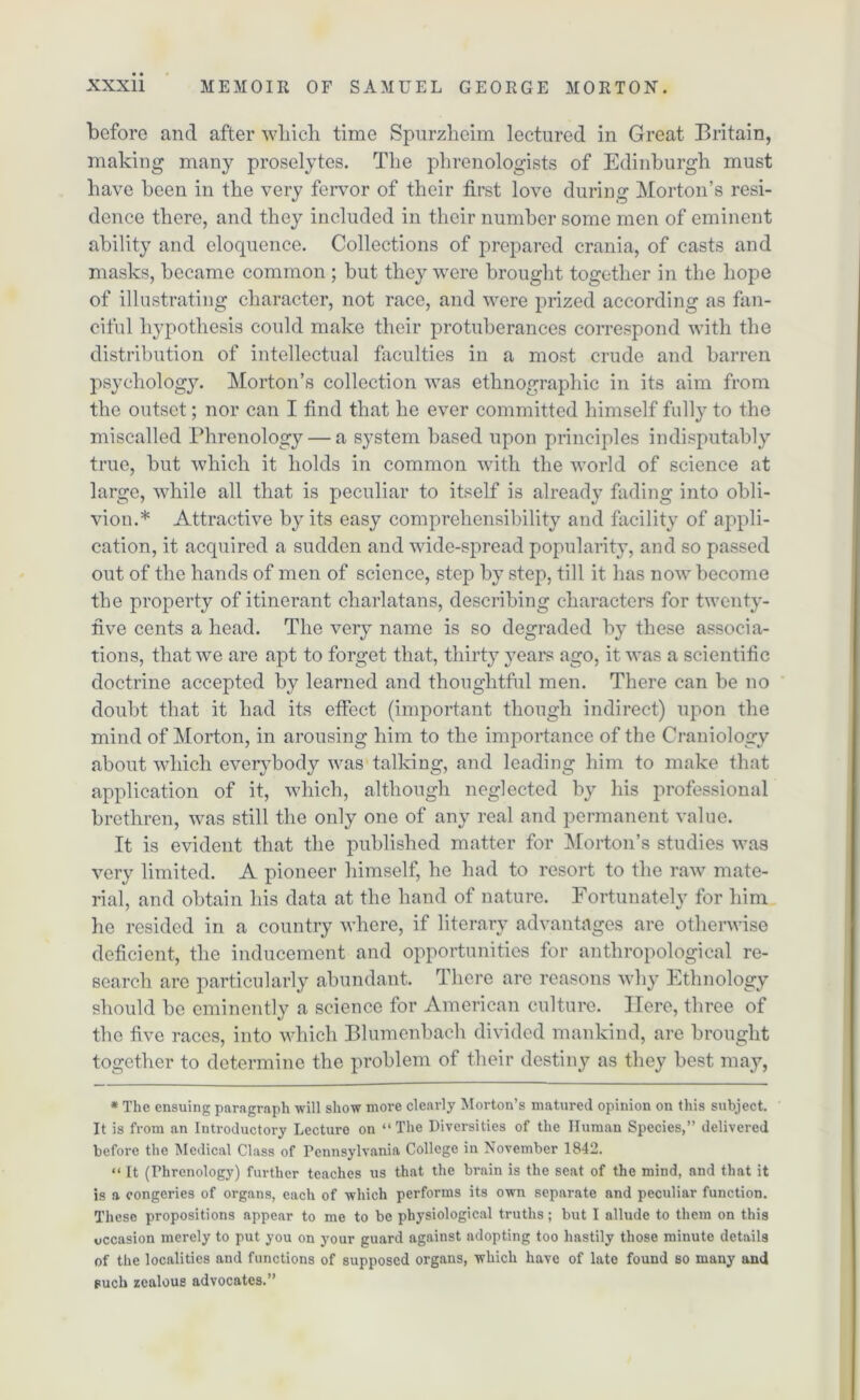 before and after which time Spurzheim lectured in Great Britain, making many proselytes. Tlie phrenologists of Edinburgh must have been in the very fervor of their first love during Morton’s resi- dence there, and they included in their number some men of eminent ability and eloquence. Collections of prepared crania, of casts and masks, became common ; but they were brought together in the hope of illustrating character, not race, and were prized according as fan- ciful hypothesis could make their protuberances correspond with the distribution of intellectual faculties in a most crude and barren psychology. Morton’s collection was ethnographic in its aim from the outset; nor can I find that he ever committed himself fully to the miscalled Phrenology — a system based upon principles indisputably true, but which it holds in common with the world of science at large, while all that is peculiar to itself is already fading into obli- vion.* Attractive by its easy comprehensibility and facility of appli- cation, it acquired a sudden and wide-spread popularity, and so passed out of the hands of men of science, step by step, till it has now become the property of itinerant charlatans, describing characters for twenty- five cents a head. The very name is so degraded by these associa- tions, that we are apt to forget that, thirty years ago, it was a scientific doctrine accepted by learned and thoughtful men. There can be no doubt that it had its effect (important though indirect) upon the mind of Morton, in arousing him to the importance of the Craniology about which everybody was talking, and leading him to make that application of it, which, although neglected by his professional brethren, was still the only one of any real and permanent value. It is evident that the published matter for Morton’s studies was very limited. A pioneer himself, he had to resort to the raw mate- rial, and obtain his data at the hand of nature. Fortunately for him he resided in a country where, if literary advantages are otherwise deficient, the inducement and opportunities for anthropological re- search are particularly abundant. There are reasons why Ethnology should bo eminently a science for American culture. Here, three of the five races, into which Blumenbach divided mankind, are brought together to determine the problem of their destiny as they best may, * The ensuing paragraph will show more clearly Morton’s matured opinion on this subject. It is from an Introductory Lecture on “The Diversities of the Human Species,” delivered before the Medical Class of Pennsylvania College in November 1842. “ It (Phrenology) further teaches us that the brain is the seat of the mind, and that it is a congeries of organs, each of which performs its own separate and peculiar function. These propositions appear to me to be physiological truths; but I allude to them on this occasion merely to put you on your guard against adopting too hastily those minute details of the localities and functions of supposed organs, which have of late found so many and such zealous advocates.”