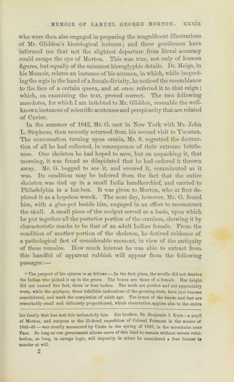 who were then also engaged in preparing the magnificent illustrations of Mr. Gliddon’s hierological lectures; and these gentlemen have informed me that not the slightest departure from literal accuracy could escape the eye of Morton. This was true, not only of human figures, hut equally of the minutest hieroglyphic details. I)r. Meigs, in his Memoir, relates an instance of his acumen, in which, while inspect- ing the segis in the hand of a female divinity, he noticed the resemblance to the face of a certain queen, and at once referred it to that reign; which, on examining the text, proved correct. The two following anecdotes, for which I am indebted to Mr. Gliddon, resemble the well- known instances of scientific acuteness and perspicacity that are related of Cuvier. In the summer of 1842, Mr. G. met in ISTew York with Mr. John L. Stephens, then recently returned from his second visit to Yucatan. The conversation turning upon crania, Mr. S. regretted the destruc- tion of all he had collected, in consequence of their extreme brittle- ness. One skeleton he had hoped to save, hut on unpacking it, that morning, it was found so dilapidated that he had ordered it thrown away. Mr. G. begged to see it, and secured it, comminuted as it was. Its condition may he inferred from the fact that the entire skeleton was tied up in a small India handkerchief, and carried to Philadelphia in a hat-box. It was given to Morton, who at first de- plored it as a hopeless wreck. The next day, however, Mr. G. found him, with a glue-pot beside him, engaged in an effort to reconstruct the skull. A small piece of the occiput served as a basis, upon which he put together all the posterior portion of the cranium, showing it by characteristic marks to be that of an adult Indian female. From the condition of another portion of the skeleton, he derived evidence of a pathological fact of considerable moment, in view of the antiquity of these remains. How much interest he was able to extract from this handful of apparent rubbish will appear from the following passages:— “ The purport of his opinion is as follows :—In the first place, the needle did not deceive the Indian who picked it up in the grave. The bones are those of a female. Her height did not exceed five feet, three or four inches. The teeth are perfect and not appreciably worn, while the epiphyses, those infallible indications of the growing state, have just become consolidated, and mark the completion of adult age. The bones of the hands and feet are remarkably small and delicately proportioned, which observation applies also to the entire his family that has met this melancholy fate. His brother, Dr. Benjamin J. Kern—a pupil of Morton, and surgeon to the ill-fated expedition of Colonel Fremont in the winter of 1848-49 — was cruelly massacred by Utahs in the spring of 1849, in the mountains near Taos. So long as our government allows cases of this kind to remain without severe retri- bution, so long, in savage logic, will impunity in crime be considered a free license to murder at will. 2
