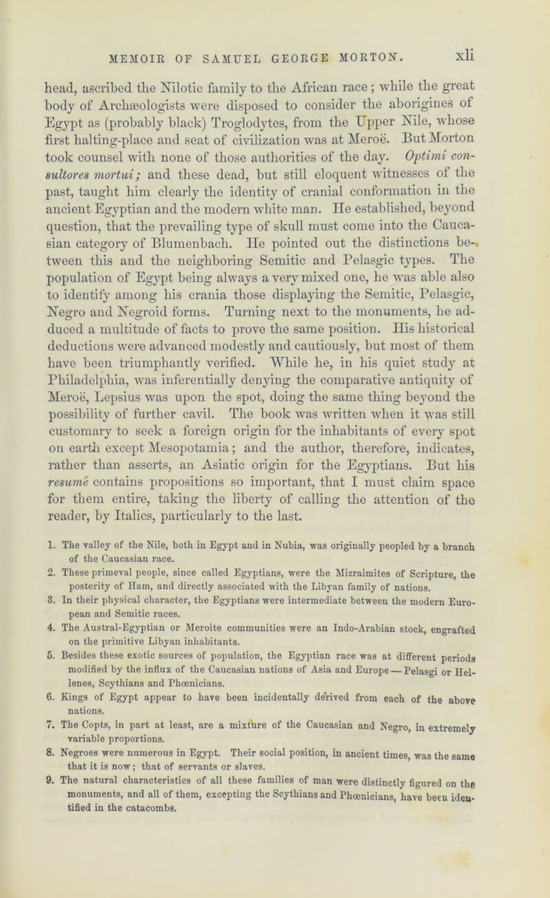 head, ascribed the Nilotic family to the African race; while the great body of Archaeologists were disposed to consider the aborigines ol Egypt as (probably black) Troglodytes, from the Upper Nile, whose first halting-place and seat of civilization was at Meroe. But Morton took counsel with none of those authorities of the day. Optimi con- suitor es mortui; and these dead, but still eloquent witnesses of the past, taught him clearly the identity of cranial conformation in the ancient Egyptian and the modern white man. lie established, beyond question, that the prevailing type of skull must come into the Cauca- sian category of Blumenbach. lie pointed out the distinctions be-, tween this and the neighboring Semitic and Pelasgic types. The population of Egypt being always a very mixed one, he was able also to identity among his crania those displaying the Semitic, Pelasgic, Negro and Negroid forms. Turning next to the monuments, he ad- duced a multitude of facts to prove the same position. His historical deductions were advanced modestly and cautiously, but most of them have been triumphantly verified. While he, in his quiet study at Philadelphia, was inferentially denying the comparative antiquity of Meroe, Lepsius was upon the spot, doing the same thing beyond the possibility of further cavil. The book was written when it was still customary to seek a foreign origin for the inhabitants of every spot on earth except Mesopotamia; and the author, therefore, indicates, rather than asserts, an Asiatic origin for the Egyptians. But his resume contains propositions so important, that I must claim space for them entire, taking the liberty of calling the attention of the reader, by Italics, particularly to the last. 1. The valley of the Nile, both in Egypt and in Nubia, was originally peopled by a branch of the Caucasian race. 2. These primeval people, since called Egyptians, were the Mizraimites of Scripture, the posterity of Ham, and directly associated with the Libyan family of nations. 3. In their physical character, the Egyptians were intermediate between the modern Euro- pean and Semitic races. 4. The Austral-Egyptian or Meroite communities were an Indo-Arabian stock, engrafted on the primitive Libyan inhabitants. 5. Besides these exotic sources of population, the Egyptian race was at different periods modified by the influx of the Caucasian nations of Asia and Europe — Pelasgi or Hel- lenes, Scythians and Phoenicians. 6. Kings of Egypt appear to have been incidentally derived from each of the above nations. 7. The Copts, in part at least, are a mixture of the Caucasian and Negro, in extremely variable proportions. 8. Negroes were numerous in Egypt. Their social position, in ancient times, was the same that it is now; that of servants or slaves. 9. The natural characteristics of all these families of man were distinctly figured on the monuments, and all of them, excepting the Scythians and Phoenicians, have beeu iden- tified in the catacombs.
