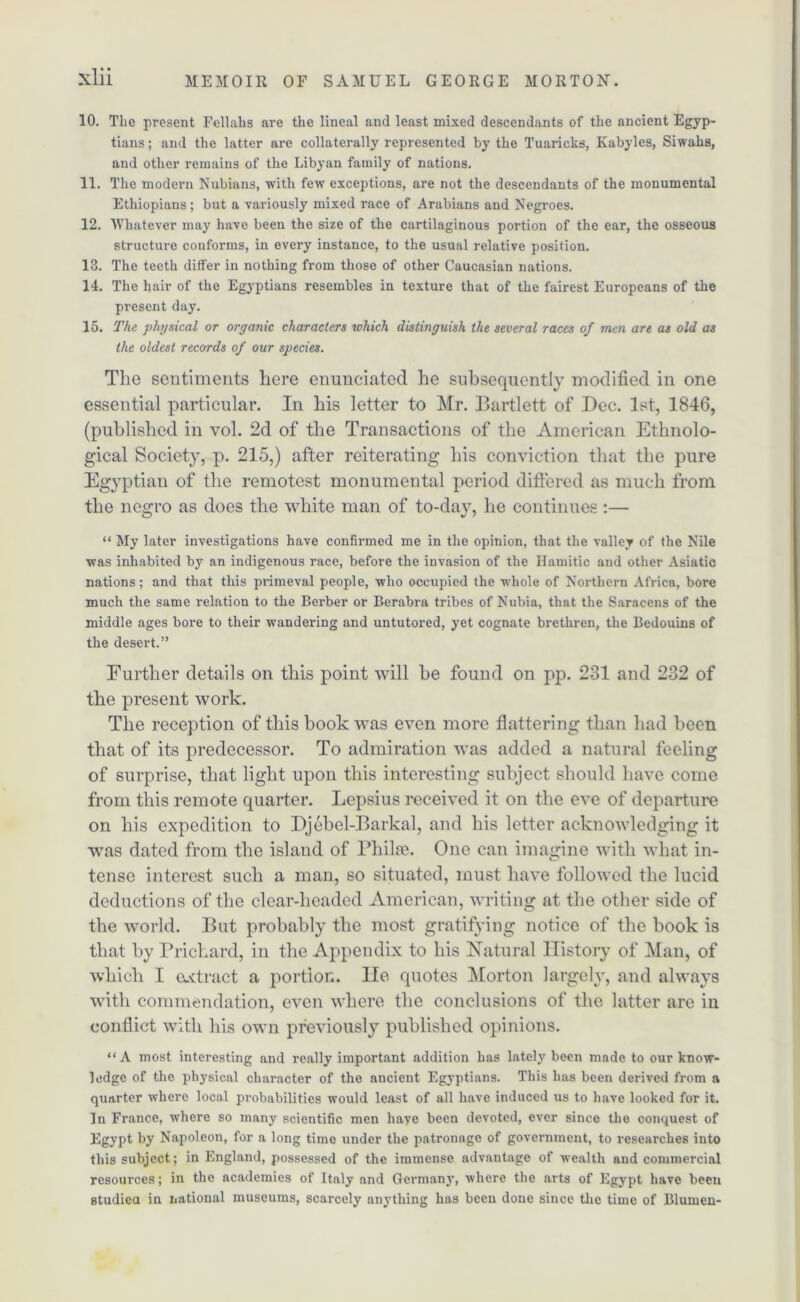 10. The present Fellahs are the lineal and least mixed descendants of the ancient Egyp- tians ; and the latter are collaterally represented by the Tuaricks, Kabyles, Siwaks, and other remains of the Libyan family of nations. 11. The modern Nubians, with few exceptions, are not the descendants of the monumental Ethiopians; but a variously mixed race of Arabians and Negroes. 12. Whatever may have been the size of the cartilaginous portion of the ear, the osseous structure conforms, in every instance, to the usual relative position. 13. The teeth differ in nothing from those of other Caucasian nations. 14. The hair of the Egyptians resembles in texture that of the fairest Europeans of the present day. 15. The physical or organic characters which distinguish the several races of men are as old as the oldest records of our species. The sentiments here enunciated he subsequently modified in one essential particular. In his letter to Mr. Bartlett of Dec. 1st, 1846, (published in vol. 2d of the Transactions of the American Ethnolo- gical Society, p. 215,) after reiterating his conviction that the pure Egyptian of the remotest monumental period differed as much from the negro as does the white man of to-day, he continues :— “ My later investigations have confirmed me in the opinion, that the valley of the Nile was inhabited by an indigenous race, before the invasion of the Hamitic and other Asiatic nations; and that this primeval people, who occupied the whole of Northern Africa, bore much the same relation to the Berber or Berabra tribes of Nubia, that the Saracens of the middle ages bore to their wandering and untutored, yet cognate brethren, the Bedouins of the desert.” Further details on this point will be found on pp. 231 and 232 of the present work. The reception of this book was even more flattering than had been that of its predecessor. To admiration was added a natural feeling of surprise, that light upon this interesting subject should have come from this remote quarter. Lepsius received it on the eve of departure on his expedition to Djebel-Barkal, and his letter acknowledging it was dated from the island of Bhilai. One can imagine with what in- tense interest such a man, so situated, must have followed the lucid deductions of the clear-headed American, writing at the other side of the world. But probably the most gratifying notice of the book is that by Prichard, in the Appendix to his Natural History of Man, of which I extract a portion. lie quotes Morton largely, and always with commendation, even where the conclusions of the latter are in conflict with his own previously published opinions. “ A most interesting and really important addition has lately been made to our know- ledge of the physical character of the aucient Egyptians. This has been derived from a quarter where local probabilities would least of all have induced us to have looked for it. In France, where so many scientific men have been devoted, ever since the conquest of Egypt by Napoleon, for a long time under the patronage of government, to researches into this subject; in England, possessed of the immense advantage of wealth and commercial resources; in the academies of Italy and Germany, where the arts of Egypt have been studied in national museums, scarcely anything has been done since the time of Blumen-