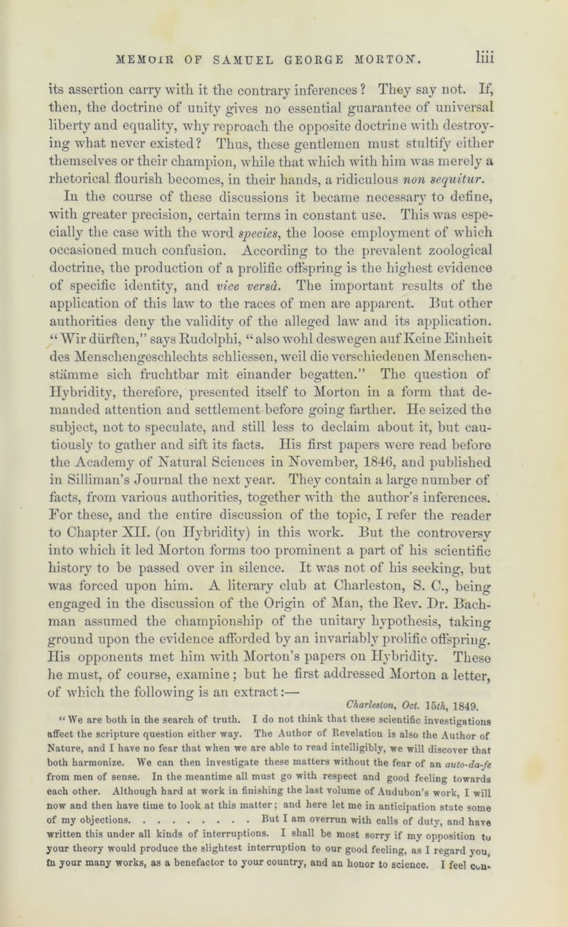 its assertion carry with it the contrary inferences ? They say not. If, then, the doctrine of unity gives no essential guarantee of universal liberty and equality, why reproach the opposite doctrine with destroy- ing what never existed? Thus, these gentlemen must stultify either themselves or their champion, while that which with him was merely a rhetorical flourish becomes, in their hands, a ridiculous non sequitur. In the course of these discussions it became necessary to define, with greater precision, certain terms in constant use. This was espe- cially the case with the word species, the loose employment of which occasioned much confusion. According to the prevalent zoological doctrine, the production of a prolific offspring is the highest evidence of specific identity, and vice versa. The important results of the application of this law' to the races of men are apparent. But other authorities deny the validity of the alleged law and its application. “ Wir diirften,” says Rudolphi, “ also wold deswegen auf Iveine Einheit des Menschengeschlechts sehliessen, wed die verschiedenen Menschen- stiimme sich fruchtbar mit einander begatten.” The question of Ilybridity, therefore, presented itself to Morton in a form that de- manded attention and settlement before going farther. He seized the subject, not to speculate, and still less to declaim about it, but cau- tiously to gather and sift its facts. Ilis first papers were read before the Academy of Natural Sciences in November, 1846, and published in Silliman’s Journal the next year. They contain a large number of facts, from various authorities, together with the author’s inferences. For these, and the entire discussion of the topic, I refer the reader to Chapter Nil. (on Ilybridity) in this work. But the controversy into which it led Morton forms too prominent a part of his scientific history to be passed over in silence. It was not of his seeking, but was forced upon him. A literary club at Charleston, S. C., being engaged in the discussion of the Origin of Man, the Rev. Dr. Bach- man assumed the championship of the unitary hypothesis, taking ground upon the evidence afforded by an invariably prolific offspring. Ilis opponents met him with Morton’s papers on Ilybridity. These he must, of course, examine; but he first addressed Morton a letter, of which the following is an extract:— Charleston, Oct. 15*A, 1849. “ We are both in the search of truth. I do not think that these scientific investigations affect the scripture question either way. The Author of Revelation is also the Author of Nature, and I have no fear that when we are able to read intelligibly, we will discover that both harmonize. We can then investigate these matters without the fear of an auto-da-fe from men of sense. In the meantime all must go with respect and good feeling towards each other. Although hard at work in finishing the last volume of Audubon’s work, I will now and then have time to look at this matter; and here let me in anticipation state some of my objections But I am overrun with calls of duty, and have written this under all kinds of interruptions. I shall be most sorry if my opposition tu your theory would produce the slightest interruption to our good feeling, as I regard you, tn your many works, as a benefactor to your country, and an honor to science. I feel con*