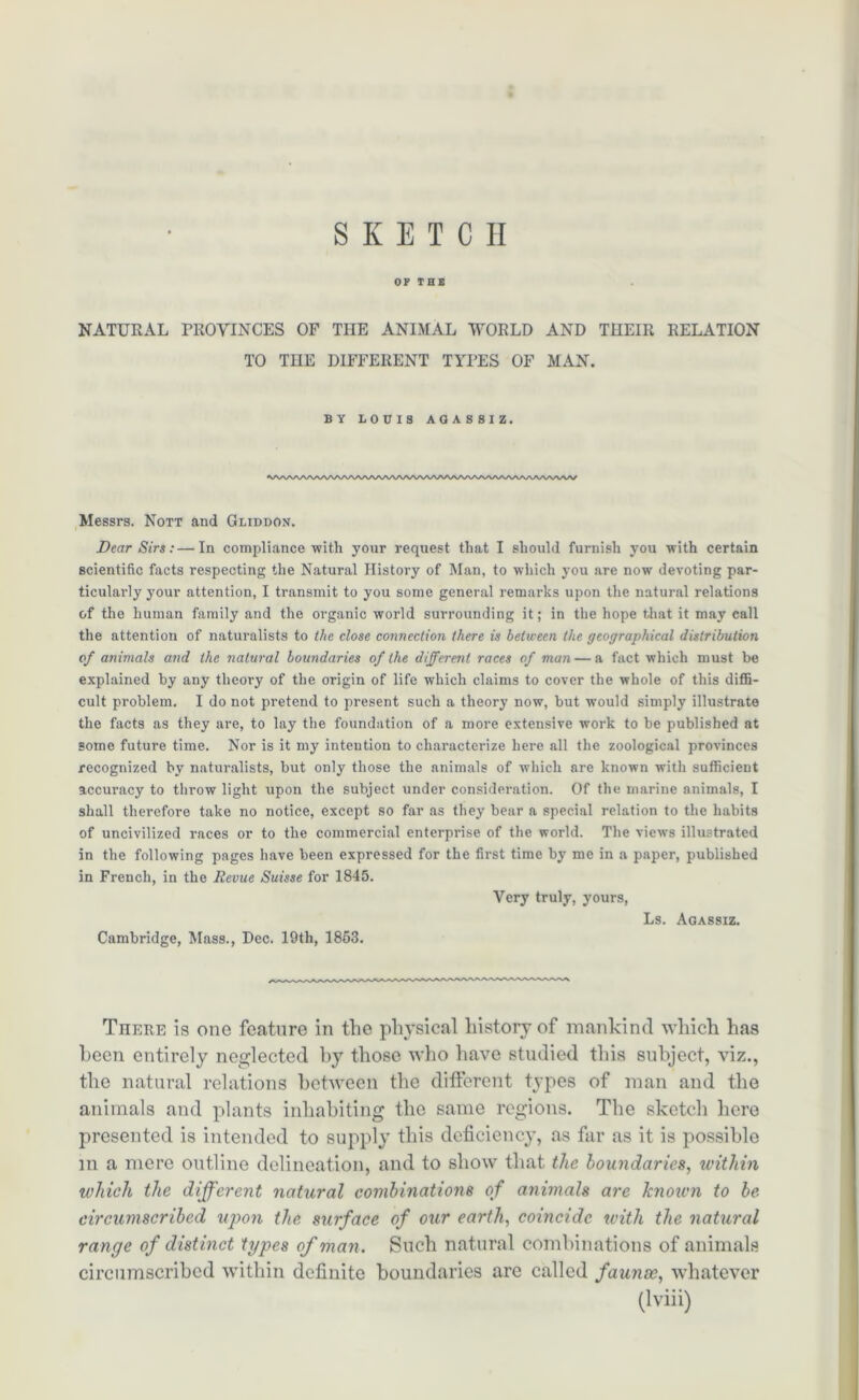 SKETCH OF THE NATURAL PROVINCES OF THE ANIMAL WORLD AND THEIR RELATION TO THE DIFFERENT TYPES OF MAN. BY LOUIS AGASSIZ. Messrs. Nott and Gliddon. Dear Sirs: — In compliance with your request that I should furnish you with certain scientific facts respecting the Natural History of Man, to which you are now devoting par- ticularly your attention, I transmit to you some general remarks upon the natural relations of the human family and the organic world surrounding it; in the hope that it may call the attention of naturalists to the close connection there is between the geographical distribution of animals and the natural boundaries of the different races of man — a fact which must be explained by any theory of the origin of life which claims to cover the whole of this diffi- cult problem. I do not pretend to present such a theory now, but would simply illustrate the facts as they are, to lay the foundation of a more extensive work to be published at some future time. Nor is it my intention to characterize here all the zoological provinces recognized by naturalists, but only those the animals of which are known with sufficient accuracy to throw light upon the subject under consideration. Of the marine animals, I shall therefore take no notice, except so far as they bear a special relation to the habits of uncivilized races or to the commercial enterprise of the world. The views illustrated in the following pages have been expressed for the first time by me in a paper, published in French, in the Revue Suisse for 1845. Very truly, yours, Ls. Agassiz. Cambridge, Mass., Dec. 19th, 1853. There is one feature in the physical history of mankind which has been entirely neglected by those who have studied this subject, viz., the natural relations between the different types of man and the animals and plants inhabiting the same regions. The sketch here presented is intended to supply this deficiency, as far as it is possible in a mere outline delineation, and to show that, the boundaries, within which the different natural combinations of animals are knoicn to be circumscribed upon the surface of our earth, coincide with the natural range of distinct types of man. Such natural combinations of animals circumscribed within definite boundaries are called faunae, whatever