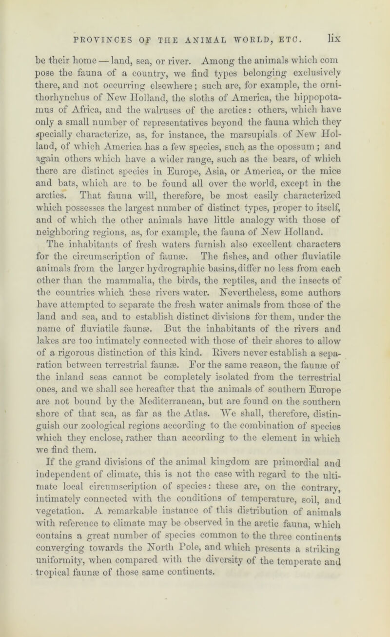 be their home — land, sea, or river. Among the animals which com pose the fauna of a country, we find types belonging exclusively there, and not occurring elsewhere; such are, for example, the orni- thorhynchus of New Holland, the sloths of America, the hippopota- mus of Africa, and the walruses of the arctics: others, which have only a small number of representatives beyond the fauna which they specially characterize, as, for instance, the marsupials of New Hol- land, of which America has a few species, such as the opossum; and again others which have a wider range, such as the bears, of which there are distinct species in Europe, Asia, or America, or the mice and bats, which are to be found all over the world, except in the arctics. That fauna will, therefore, be most easily characterized which possesses the largest number of distinct types, proper to itself, and of which the other animals have little analogy with those of neighboring regions, as, for example, the fauna of New Holland. The inhabitants of fresh waters furnish also excellent characters for the circumscription of faunae. The fishes, and other fluviatile animals from the larger hydrographic basins, differ no less from each other than the mammalia, the birds, the reptiles, and the insects of the countries which these rivers water. Nevertheless, some authors have attempted to separate the fresh water animals from those of the land and sea, and to establish distinct divisions for them, under the name of fluviatile faunae. But the inhabitants of the rivers and lakes are too intimately connected with those of their shores to allow of a rigorous distinction of this kind. Iiivers never establish a sepa- ration between terrestrial faunae. For the same reason, the faunae of the inland seas cannot be completely isolated from the terrestrial ones, and we shall see hereafter that the animals of southern Europe are not bound by the Mediterranean, but are found on the southern shore of that sea, as far as the Atlas. AYe shall, therefore, distin- guish our zoological regions according to the combination of species which they enclose, rather than according to the element in which we find them. If the grand divisions of the animal kingdom are primordial and independent of climate, this is not the case with regard to the ulti- mate local circumscription of species: these are, on the contrary, intimately connected with the conditions of temperature, soil, and vegetation. A remarkable iustance of this distribution of animals with reference to climate may be observed in the arctic fauna, which contains a great number of species common to the three continents converging towards the North Bole, and which presents a striking uniformity, when compared with the diversity of the temperate and tropical faunse of those same continents.