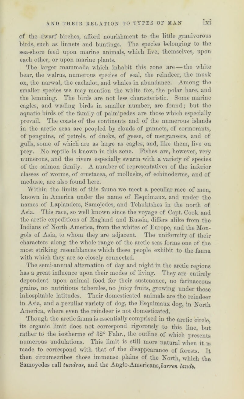 of the dwarf birches, afford nourishment to the little granivorous birds, such as linnets and buntings. The species belonging to the sea-shore feed upon marine animals, which live, themselves, upon each other, or upon marine plants. The larger mammalia which inhabit this zone are — the white bear, the walrus, numerous species of seal, the reindeer, the musk ox, the narwal, the cachalot, and whales in abundance. Among the smaller species we may mention the white fox, the polar hare, and the lemming. The birds are not less characteristic. Some marine eagles, and wading birds in smaller number, are found; but the aquatic birds of the family of palmipedes are those which especially prevail. The coasts of the continents and of the numerous islands in the arctic seas are peopled by clouds of gannets, of cormorants, of penguins, of petrels, of ducks, of geese, of mergansers, and of gulls, some of which are as large as eagles, and, like them, live on prey. No reptile is known in this zone. Fishes are, however, very numerous, and the rivers especially swarm with a variety of species of the salmon family. A number of representatives of the inferior classes of worms, of Crustacea, of mollusks, of echinoderms, and of medusae, are also found here. Within the limits of this fauna wre meet a peculiar race of men, known in America under the name of Esquimaux, and under the names of Laplanders, Samojedes, and Tchuktshes in the north of Asia. This race, so well known since the voyage of Capt. Cook and the arctic expeditions of England and Russia, differs alike from the Indians of North America, from the whites of Europe, and the Mon- gols of Asia, to whom they are adjacent. The uniformity of their characters along the wdiole range of the arctic seas forms one of the most striking resemblances which these people exhibit to the fauna with which they are so closely connected. The semi-annual alternation of day and night in the arctic regions has a great influence upon their modes of living. They are entirely dependent upon animal food for their sustenance, no farinaceous grains, no nutritious tubercles, no juicy fruits, growing under those inhospitable latitudes. Their domesticated animals are the reindeer in Asia, and a peculiar variety of dog, the Esquimaux dog, in North America, where even the reindeer is not domesticated. Though the arctic fauna is essentially comprised in the arctic circle, its organic limit does not correspond rigorously to this line, but rather to the isotherme of 32° Fahr., the outline of which presents numerous undulations. This limit is still more natural when it is made to correspond with that of the disappearance of forests. It then circumscribes those immense plains of the North, which the Samoyedes call tundras, and the Anglo-Americans, barren lands.