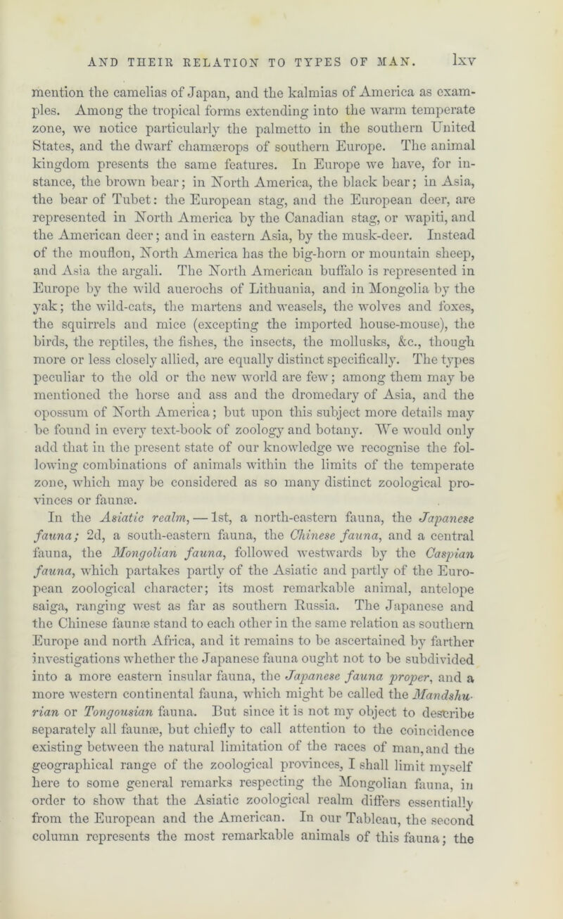 mention the camelias of Japan, and the kalmias of America as exam- ples. Among the tropical forms extending into the warm temperate zone, we notice particularly the palmetto in the southern United States, and the dwarf chamaerops of southern Europe. The animal kingdom presents the same features. In Europe we have, for in- stance, the brown bear; in North America, the black bear; in Asia, the hear of Tubet: the European stag, and the European deer, are represented in North America by the Canadian stag, or wapiti, and the American deer; and in eastern Asia, by the musk-deer. Instead of the mouflon, North America has the big-horn or mountain sheep, and Asia the argali. The North American buffalo is represented in Europe by the wild auerochs of Lithuania, and in Mongolia by the yak; the wild-cats, the martens and weasels, the wolves and foxes, the squirrels and mice (excepting the imported house-mouse), the birds, the reptiles, the fishes, the insects, the mollusks, &c., though more or less closely allied, are equally distinct specifically. The types peculiar to the old or the new world are few; among them may be mentioned the horse and ass and the dromedary of Asia, and the opossum of North America; but upon this subject more details may be found in every text-book of zoology and botany. We would only add that in the present state of our knowledge we recognise the fol- lowing combinations of animals within the limits of the temperate zone, which may be considered as so many distinct zoological pro- vinces or fauna). In the Asiatic realm, — 1st, a north-eastern fauna, the Japanese fauna; 2d, a south-eastern fauna, the Chinese fauna, and a central fauna, the Mongolian fauna, followed westwards by the Caspian fauna, which partakes partly of the Asiatic and partly of the Euro- pean zoological character; its most remarkable animal, antelope saiga, ranging west as far as southern Russia. The Japanese and the Chinese faunoe stand to each other in the same relation as southern Europe and north Africa, and it remains to be ascertained by farther investigations whether the Japanese fauna ought not to be subdivided into a more eastern insular fauna, the Japanese fauna proper, and a more western continental fauna, which might be called the Mandsliu- rian or Tongousian fauna. But since it is not my object to describe separately all faunce, but chief!}7 to call attention to the coincidence existing between the natural limitation of the races of man, and the geographical range of the zoological provinces, I shall limit myself here to some general remarks respecting the Mongolian fauna, in order to show that the Asiatic zoological realm differs essentially from the European and the American. In our Tableau, the second column represents the most remarkable animals of this fauna; the