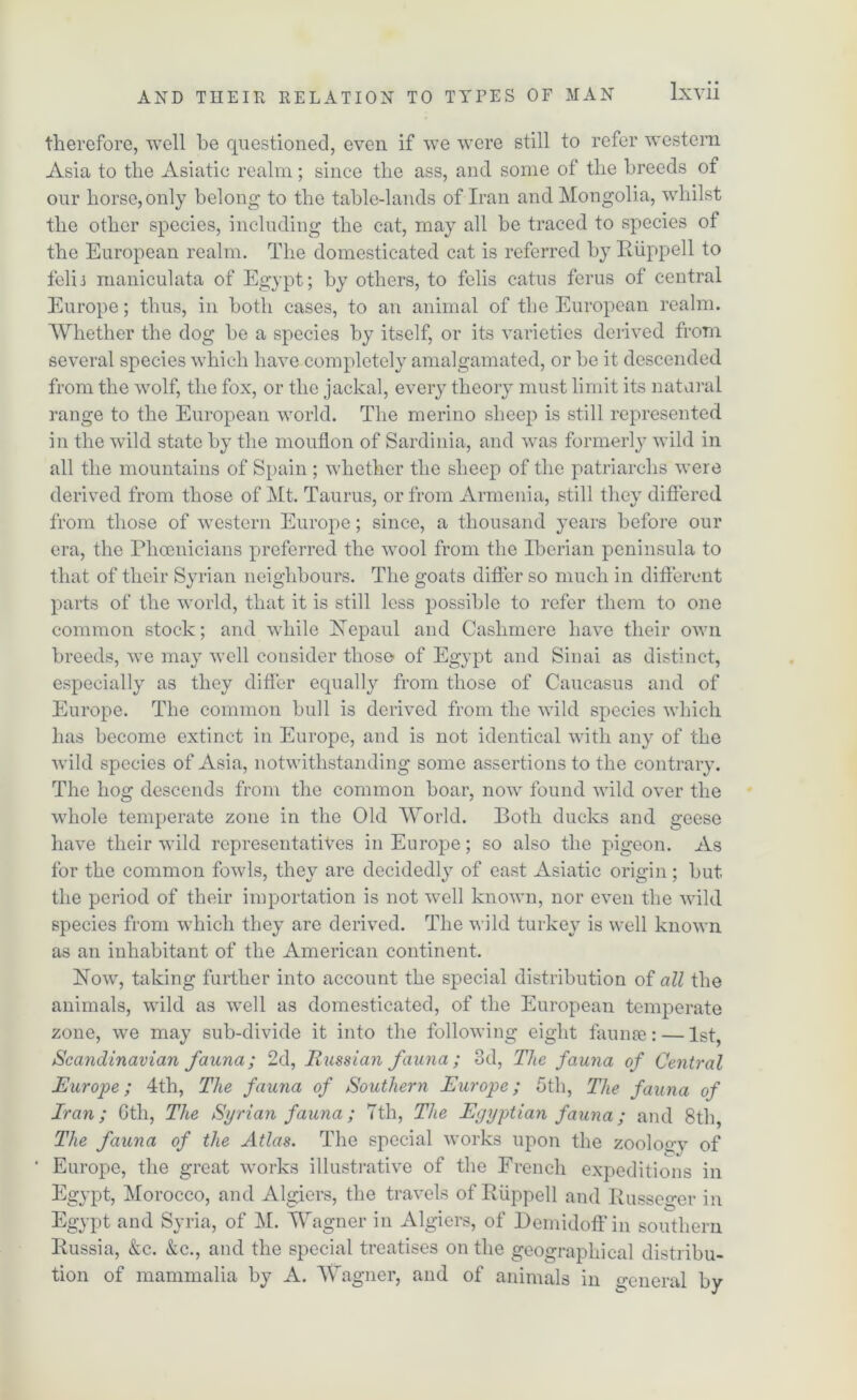 therefore, well he questioned, even if we were still to refer western Asia to the Asiatic realm; since the ass, and some of the breeds of our horse,only belong to the table-lands of Iran and Mongolia, whilst the other species, including the cat, may all be traced to species of the European realm. The domesticated cat is referred by Ruppell to felij maniculata of Egypt; by others, to felis catus ferus of central Europe; thus, in both cases, to an animal of the European realm. Whether the dog be a species by itself, or its varieties derived from several species which have completely amalgamated, or be it descended from the wolf, the fox, or the jackal, every theory must limit its natural range to the European world. The merino sheep is still represented in the wild state by the mouflon of Sardinia, and was formerly wild in all the mountains of Spain ; whether the sheep of the patriarchs were derived from those of Mt. Taurus, or from Armenia, still they differed from those of western Europe; since, a thousand years before our era, the Phoenicians preferred the wool from the Pierian peninsula to that of their Syrian neighbours. The goats differ so much in different parts of the world, that it is still less possible to refer them to one common stock; and while Nepaul and Cashmere have their own breeds, we may well consider those of Egypt and Sinai as distinct, especially as they differ equally from those of Caucasus and of Europe. The common bull is derived from the wild species which has become extinct in Europe, and is not identical with any of the wild species of Asia, notwithstanding some assertions to the contrary. The hog descends from the common boar, now found wild over the whole temperate zone in the Old World. Both ducks and geese have their wild representatives in Europe; so also the pigeon. As for the common fowls, they are decidedly of east Asiatic origin; but the period of their importation is not well known, nor even the wild species from which they are derived. The wild turkey is well known as an inhabitant of the American continent. Now, taking further into account the special distribution of all the animals, wild as well as domesticated, of the European temperate zone, we may sub-divide it into the following eight faunae: — 1st, Scandinavian fauna; 2d, Russian fauna; 3d, The fauna of Central Europe; 4th, The fauna of Southern Europe; 5th, The fauna of Iran; 6th, TJie Syrian fauna; 7th, The Egyptian fauna; and 8th, The fauna of the Atlas. The special works upon the zoology of ' Europe, the great works illustrative of the French expeditions in Egypt, Morocco, and Algiers, the travels of Ruppell and Russeger in Egypt and Syria, of M. Wagner in Algiers, of Dcmidoff in southern Russia, Ac. Ac., and the special treatises on the geographical distribu- tion of mammalia by A. Wagner, and of animals in general by