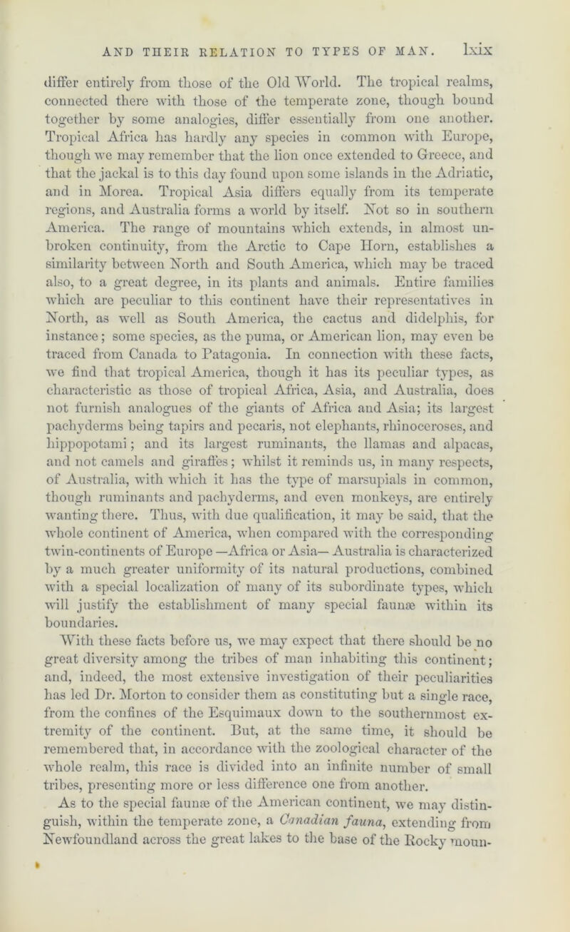 differ entirely from tliose of tlie Old World. The tropical realms, connected there with those of the temperate zone, though hound together by some analogies, differ essentially from one another. Tropical Africa has hardly any species in common with Europe, though we may remember that the lion once extended to Greece, and that the jackal is to this day found upon some islands in the Adriatic, and in Morea. Tropical Asia differs equally from its temperate regions, and Australia forms a world by itself. Not so in southern America. The range of mountains which extends, in almost un- broken continuity, from the Arctic to Cape Horn, establishes a similarity between North and South America, which may be traced also, to a great degree, in its plants and animals. Entire families which are peculiar to this continent have their representatives in North, as well as South America, the cactus and didelphis, for instance; some species, as the puma, or American lion, may even be traced from Canada to Patagonia. In connection with these facts, we find that tropical America, though it has its peculiar types, as characteristic as those of tropical Africa, Asia, and Australia, does not furnish analogues of the giants of Africa and Asia; its largest pachyderms being tapirs and pecaris, not elephants, rhinoceroses, and hippopotami; and its largest ruminants, the llamas and alpacas, and not camels and giraffes; whilst it reminds us, in many respects, of Australia, with which it has the type of marsupials in common, though ruminants and pachyderms, and even monkeys, are entirely wanting there. Thus, with due qualification, it may be said, that the whole continent of America, when compared with the corresponding twin-continents of Europe —Africa or Asia— Australia is characterized by a much greater uniformity of its natural productions, combined with a special localization of many of its subordinate types, which will justify the establishment of many special faunae within its boundaries. With these facts before us, we may expect that there should be no great diversity among the tribes of man inhabiting this continent; and, indeed, the most extensive investigation of their peculiarities has led Dr. Morton to consider them as constituting but a single race, from the confines of the Esquimaux down to the southernmost ex- tremity of the continent. But, at the same time, it should be remembered that, in accordance with the zoological character of the whole realm, this race is divided into an infinite number of small tribes, presenting more or less difference one from another. As to the special faunae of the American continent, we may distin- guish, within the temperate zone, a Canadian fauna, extending from Newfoundland across the great lakes to the base of the Rocky moun-