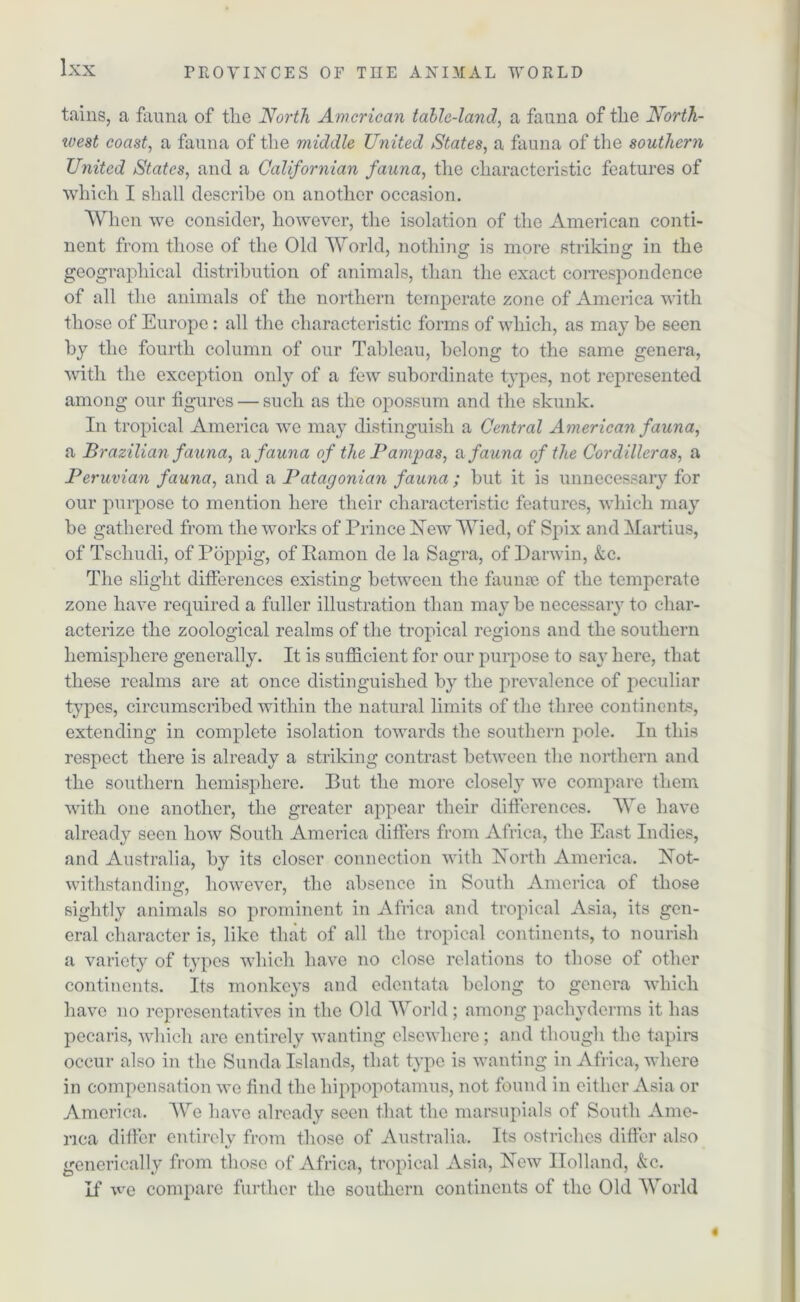 tains, a fauna of tlie North American table-land, a fauna of the North- west coast, a fauna of the middle United States, a fauna of the southern United States, and a Californian fauna, the characteristic features of which I shall describe on another occasion. When we consider, however, the isolation of the American conti- nent from those of the Old World, nothing is more striking in the geographical distribution of animals, than the exact correspondence of all the animals of the northern temperate zone of America with those of Europe: all the characteristic forms of which, as may be seen by the fourth column of our Tableau, belong to the same genera, with the exception only of a few subordinate types, not represented among our figures — such as the opossum and the skunk. In tropical America we may distinguish a Central American fauna, a Brazilian fauna, a fauna of the Pampas, & fauna of the Cordilleras, a Peruvian fauna, and a Patagonian fauna ; but it is unnecessary for our purpose to mention here their characteristic features, which may be gathered from the works of Prince Hew Wied, of Spix and Martius, of Tschudi, of Poppig, of Ramon de la Sagra, of Darwin, &c. The slight differences existing between the faunae of the temperate zone have required a fuller illustration than maybe necessary to char- acterize the zoological realms of the tropical regions and the southern hemisphere generally. It is sufficient for our purpose to say here, that these realms are at once distinguished by the prevalence of peculiar types, circumscribed within the natural limits of the three continents, extending in complete isolation towards the southern pole. In this respect there is already a striking contrast between the northern and the southern hemisphere. Put the more closely we compare them with one another, the greater appear their differences. We have already seen how South America differs from Africa, the East Indies, and Australia, by its closer connection with Horth America. Hot- withstanding, however, the absence in South America of those sightly animals so prominent in Africa and tropical Asia, its gen- eral character is, like that of all the tropical continents, to nourish a variety of types which have no close relations to those of other continents. Its monkeys and edentata belong to genera which have no representatives in the Old World ; among pachyderms it has pecaris, which are entirely wanting elsewhere; and though the tapirs occur also in the Sunda Islands, that type is wanting in Africa, where in compensation we find the hippopotamus, not found in either Asia or America. We have already seen that the marsupials of South Ame- rica differ entirely from those of Australia. Its ostriches differ also generically from those of Africa, tropical Asia, Hew Holland, &c. If we compare further the southern continents of the Old World