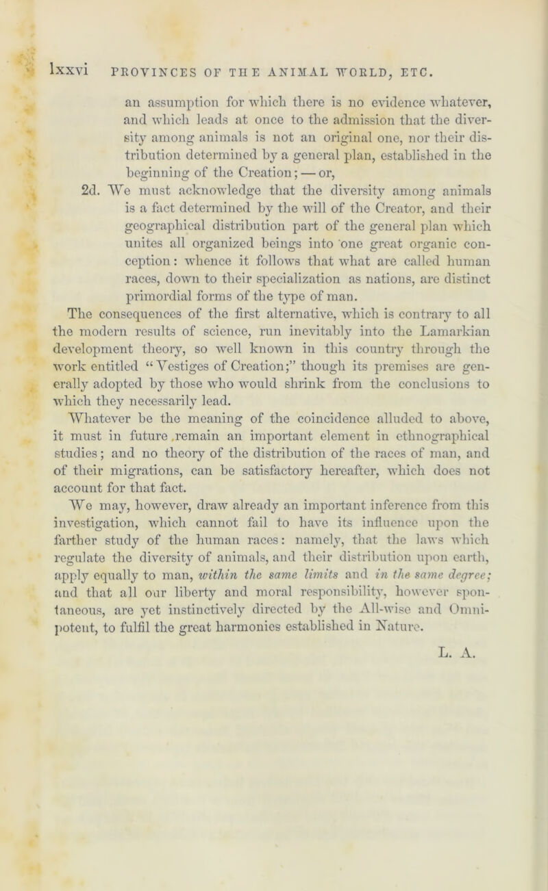 an assumption for which there is no evidence whatever, and which leads at once to the admission that the diver- sity among animals is not an original one, nor their dis- tribution determined by a general plan, established in the beginning of the Creation; — or, 2d. We must acknowledge that the diversity among animals is a fact determined by the will of the Creator, and their geographical distribution part of the general plan which unites all organized beings into one great organic con- ception: whence it follows that what are called human races, down to their specialization as nations, are distinct primordial forms of the type of man. The consequences of the first alternative, which is contrary to all the modern results of science, run inevitably into the Lamarkian development theory, so well known in this country through the work entitled “Vestiges of Creationthough its premises are gen- erally adopted by those who would shrink from the conclusions to which they necessarily lead. Whatever be the meaning of the coincidence alluded to above, it must in future .remain an important element in ethnographical studies; and no theory of the distribution of the races of man, and of their migrations, can be satisfactory hereafter, which does not account for that fact. We may, however, draw already an important inference from this investigation, which cannot fail to have its influence upon the farther study of the human races: namely, that the laws which regulate the diversity of animals, and their distribution upon earth, apply equally to man, ivithin the same limits and in the same degree; and that all our liberty and moral responsibility, however spon- taneous, are yet instinctively directed by the All-wise and Omni- potent, to fulfil the great harmonies established in Nature. L. A.