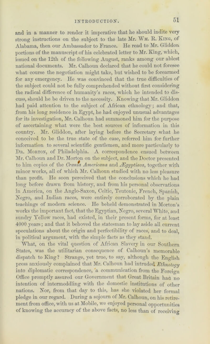 and in a manner to render it imperative that he should indite very strong instructions on the subject to the late Mr. Wm. R. King, of Alabama, then our Ambassador to France. He read to Mr. Gliddon portions of the manuscript of his celebrated letter to Mr. King, which, issued on the 12th of the following August, ranks among our ablest national documents. Air. Calhoun declared that he could not foresee what course the negotiation might take, but wished to be forearmed for any emergency, lie was convinced that the true difficulties of the subject could not he fully comprehended without first considering the radical difference of humanity’s races, which he intended to dis- cuss, should he be driven to the necessity. Knowing that Mr. Gliddon had paid attention to the subject of African ethnology; and that, from his long residence in Egypt, he had enjoyed unusual advantages for its investigation, Mr. Calhoun had summoned him for the purpose of ascertaining what were the best sources of information in this country. Mr. Gliddon, after laying before the Secretary what he conceived to be the true state of the case, referred him for further information to several scientific gentlemen, and more particularly to Hr. Morton, of Philadelphia. A correspondence ensued between Mr. Calhoun and Hr. Morton on the subject, and the Boctor presented to him copies of the Crania Americana and AEgyptiaca, together with minor works, all of which Mr. Calhoun studied with no less pleasure than profit. He soon perceived that the conclusions which he had long before drawn from history, and from his personal observations in America, on the Anglo-Saxon, Celtic, Teutonic, French, Spanish, Negro, and Indian races, were entirely corroborated by the plain teachings of modern science. He beheld demonstrated in Morton’s works the important fact, that the Egyptian, Negro, several White, and sundry Yellow races, had existed, in their present forms, for at least 4000 years; and that it behoved the statesman to lay aside all current speculations about the origin and perfectibility of races, and to deal, in political argument, with the simple facts as they stand. What, on the vital question of African Slavery in our Southern States, was the utilitarian consequence of Calhoun’s memorable dispatch to King? Strange, yet true, to sav, although the English press anxiously complained that Mr. Calhoun had intruded Ethnology into diplomatic correspondence, 'a communication from the Foreign Office promptly assured our Government that Great Britain had no intention of intermeddling with the domestic institutions of other nations. Nor, from that day to this, has she violated her formal pledge in our regard. Birring a sojourn of Mr. Calhoun, on his retire- ment from office, with us at Mobile, we enjoyed personal opportunities of knowing the accuracy of the above facts, no less than of receiving