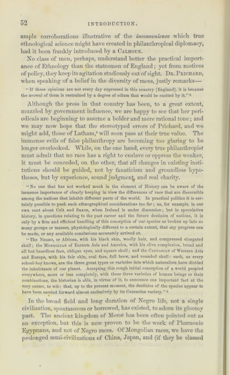 ample corroborations illustrative of the inconvenience which true ethnological science might have created in philanthropical diplomacy, had it been frankly introduced by a Calhoun. No class of men, perhaps, understand better the practical import- ance of Ethnology than the statesmen of England ; yet from motives of policy, they keep its agitation studiously out of sight. Dr. Prichard, when speaking of a belief in the diversity of races, justly remarks— “If these opinions are not every day expressed in this country [England], it is because the avowal of them is restrained by a degree of odium that would be excited by it.”3 Although the press in that country has been, to a great extent, muzzled by government influence, we are happy to see that her peri- odicals are beginning to assume a bolder and more rational tone; and we may now hope that the stereotyped errors of Prichard, and we might add, those of Latham,4 will soon pass at their true value. The immense evils of false philanthropy are becoming too glaring to be longer overlooked. While, on the one hand, every true philanthropist must admit that no race has a right to enslave or oppress the weaker, it must be conceded, on the other, that all changes in existing insti- tutions should be guided, not by fanaticism and groundless hypo- theses, but by experience, sound judgment and real charity. “ No one that has not worked much in the element of History can be aware of the immense importance of clearly keeping in view the differences of race that are discernible among the nations that inhabit different parts of the world. In practical politics it is cer- tainly possible to push such ethnographical considerations too far; as, for example, in our own cant about Celt and Saxon, when Ireland is under discussion; but in speculative history, in questions relating to the past career and the future destinies of nations, it is only by a firm and efficient handling of this conception of our species as broken up into so many groups or masses, physiologically different to a certain extent, that any progress can be made, or any available conclusions accurately arrived at. “ The Negro, or African, with his black skin, woolly hair, and compressed elongated skull; the Mongolian of Eastern Asia and America, with his olive complexion, broad and all but beardless face, oblique eyes, and square skull; and the Caucasian of Western Asia and Europe, with his fair skin, oval face, full brow, and rounded skull: such, as every school-boy knows, are the three great types or varieties into which naturalists have divided the inhabitants of our planet. Accepting this rough initial conception of a world peopled everywhere, more or less completely, with these three varieties of human beings or their combinations, the historian is able, in virtue of it, to announce one important fact at the very outset, to wit: that, up to the present moment, the destinies of the species appear to have been carried forward almost exclusively by its Caucasian variety.”5 In the broad field and long duration of Negro life, not a single civilization, spontaneous or borrowed, has existed, to adorn its gloomy past. The ancient kingdom of Meroe has been often pointed out as an exception, but this is now proven to be the work of Pharaonic Egypnans, and not of Negro races. Of Mongolian races, we have the prolonged semi-civilizations of China, Japan, and (if they be classed