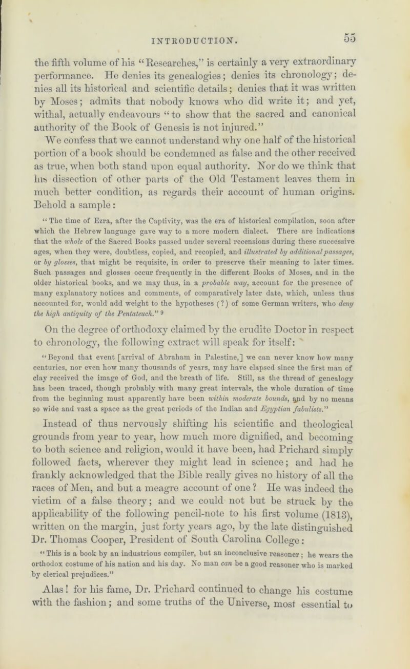 the fifth volume of Iris “Researches,” is certainly a very extraordinary performance. He denies its genealogies; denies its chronology; de- nies all its historical and scientific details; denies that it was written by Moses; admits that nobody knows who did write it; and yet, withal, actually endeavours “ to show that the sacred and canonical authority of the Book of Genesis is not injured.” We confess that we cannot understand why one half of the historical portion of a book should be condemned as false and the other received as true, when both stand upon equal authority. Hor do we think that Ins dissection of other parts of the Old Testament leaves them in much better condition, as regards their account of human origins. Behold a sample: “ The time of Ezra, after the Captivity, was the era of historical compilation, soon after which the Hebrew language gave way to a more modern dialect. There are indications that the whole of the Sacred Books passed under several recensions during these successive ages, when they were, doubtless, copied, and recopied, and illustrated hy additional passages, or by glosses, that might be requisite, in order to preserve their meaning to later times. Such passages and glosses occur frequently in the different Books of Moses, and in the older historical books, and we may thus, in a probable way, account for the presence of many explanatory notices and comments, of comparatively later date, which, unless thus accounted for, would add weight to the hypotheses (?) of some German writers, who deny the high antiquity of the Pentateuch.” 9 On the degree of orthodoxy claimed by the erudite Doctor in respect to chronology, the following extract will speak for itself: “Beyond that event [arrival of Abraham in Palestine,] we can never know how many centuries, nor even how many thousands of years, may have elapsed since the first man of clay received the image of God, and the breath of life. Still, as the thread of genealogy has been traced, though probably with many great intervals, the whole duration of time from the beginning must apparently have been within moderate bounds, jyid by no means go wide and vast a space as the great periods of the Indian and Egyptian fabulists.” Instead of thus nervously shifting his scientific and theological grounds from year to year, how much more dignified, and becoming to both science and religion, would it have been, had Prichard simply followed facts, wherever they might lead in science; and had he frankly acknowledged that the Bible really gives no history of all the races of Men, and but a meagre account of one ? He was indeed the victim of a false theory; and we could not but be struck by the applicability of the following pencil-note to his first volume (1813), written on the margin, just forty years ago, by the late distinguished Dr. Thomas Cooper, President of South Carolina College : “ This is a book by an industrious compiler, but an inconclusive reasoner; he wears the orthodox costume of his nation and his day. No man can be a good reasoner who is marked by clerical prejudices.” Alas ! for his fame, Dr. Prichard continued to change his costume with the fashion; and some truths of the Universe, most essential to