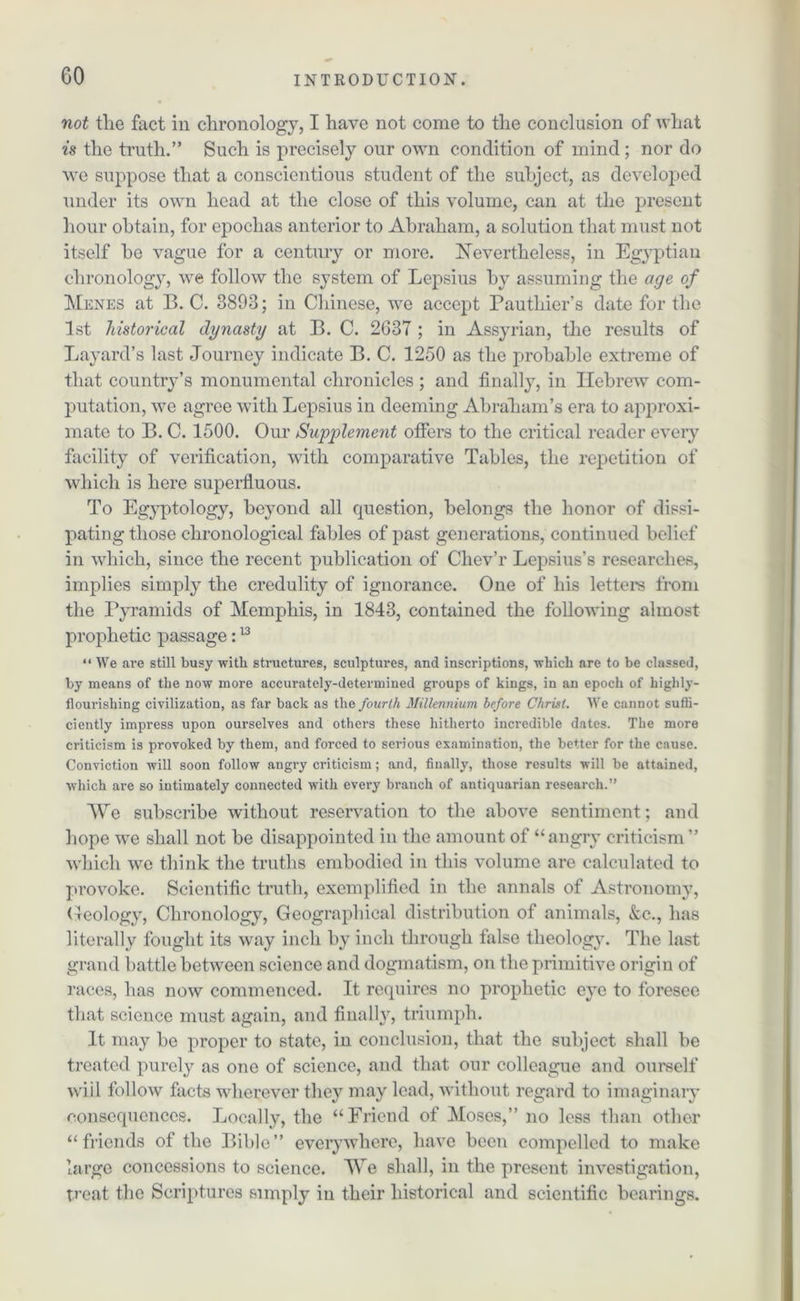 not the fact in chronology, I have not come to the conclusion of what is the truth.” Such is precisely our own condition of mind ; nor do we suppose that a conscientious student of the subject, as developed under its own head at the close of this volume, can at the present hour obtain, for epochas anterior to Abraham, a solution that must not itself he vague for a century or more. Nevertheless, in Egyptian chronology, we follow the system of Lepsius by assuming the age of Menes at B. C. 3893; in Chinese, we accept Pauthier’s date for the 1st historical dynasty at B. C. 2637 ; in Assyrian, the results of Bayard’s last Journey indicate B. C. 1250 as the probable extreme of that country’s monumental chronicles ; and finally, in Hebrew com- putation, we agree with Lepsius in deeming Abraham’s era to approxi- mate to B. C. 1500. Our Supplement offers to the critical reader every facility of verification, with comparative Tables, the repetition of which is here superfluous. To Egyptology, beyond all question, belongs the honor of dissi- pating those chronological fables of past generations, continued belief in which, since the recent publication of Cliev’r Lepsius’s researches, implies simply the credulity of ignorance. One of his letters from the Pyramids of Memphis, in 1843, contained the following almost prophetic passage:13 “ We are still busy with structures, sculptures, and inscriptions, 'which are to be classed, by means of the now more accurately-determined groups of kings, in an epoch of highly- flourishing civilization, as far back as the fourth Millennium before Christ. We cannot suffi- ciently impress upon ourselves and others these hitherto incredible dates. The more criticism is provoked by them, and forced to serious examination, the better for the cause. Conviction will soon follow angry criticism; and, finally, those results will be attained, which are so intimately connected with every branch of antiquarian research.” We subscribe -without reservation to the above sentiment; and hope we shall not be disappointed in the amount of “angry criticism” which we think the truths embodied in this volume are calculated to provoke. Scientific truth, exemplified in the annals of Astronomy, Geology, Chronology, Geographical distribution of animals, &c., has literally fought its way inch by inch through false theology. The last grand battle between science and dogmatism, on the primitive origin of races, has now commenced. It requires no prophetic eye to foresee that science must again, and finally, triumph. It may be proper to state, in conclusion, that the subject shall he treated purely as one of science, and that our colleague and ourself will follow facts wherever they may lead, without regard to imaginary consequences. Locally, the “Friend of Moses,” no less than other “friends of the Bible” everywhere, have been compelled to make large concessions to science. We shall, in the present investigation, treat the Scriptures simply in their historical and scientific bearings.