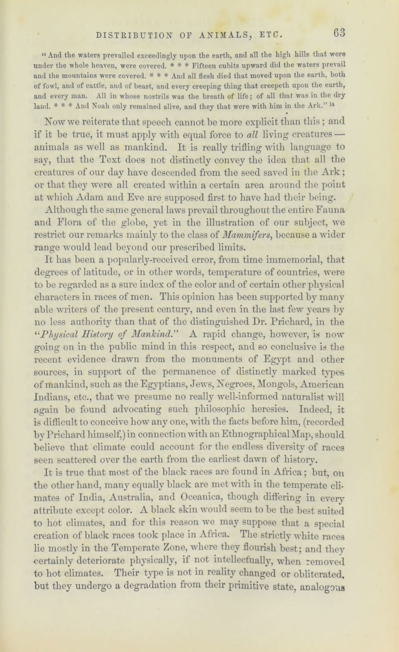 DISTRIBUTION OF ANIMALS, ETC. “ And tlie waters prevailed exceedingly upon the earth, and all the high bills that were under the whole heaven, wTere covered. * * * Fifteen cubits upward did the waters prevail and the mountains were covered. * * * And all flesh died that moved upon the earth, both of fowl, and of cattle, and of beast, and every creeping thing that creepeth upon the earth, and every man. All in wdiose nostrils was the breath of life; of all that was in the dry land. * * * And Noah only remained alive, and they that were with him in the Ark.” 14 • Now we reiterate that speech cannot be more explicit than this; and if it be true, it must apply with equal force to all living creatures — animals as well as mankind. It is really trifling with language to say, that the Text does not distinctly convey the idea that all the creatures of our day have descended from the seed saved in the Ark; or that they were all created within a certain area around the point at which Adam and Eve are supposed first to have had their being. Although the same general laws prevail throughout the entire Fauna and Flora of the globe, yet in the illustration of our subject, we restrict our remarks mainly to the class of Mammifers, because a wider range would lead beyond our prescribed limits. It has been a popularly-received error, from time immemorial, that degrees of latitude, or in other words, temperature of countries, were to be regarded as a sure index of the color and of certain other physical characters in races of men. This opinion has been supported by many able writers of the present century, and even in the last few years by no less authority than that of the distinguished Dr. Prichard, in the “Physical History of Mankind.” A rapid change, however, is now going on in the public mind in this respect, and so conclusive is the recent evidence drawn from the monuments of Egypt and other sources, in support of the permanence of distinctly marked types of mankind, such as the Egyptians, Jews, Negroes, Mongols, American Indians, etc., that we presume no really well-informed naturalist will again be found advocating such philosophic heresies. Indeed, it is difficult to conceive how any one, with the facts before him, (recorded by Prichard himself,) in connection with an Ethnographical Map, should believe that climate could account for the endless diversity of races seen scattered over the earth from the earliest dawn of history. It is true that most of the black races are found in Africa; but, on the other hand, many equally black are met with in the temperate cli- mates of India, Australia, and Oceanica, though differing in every attribute except color. A black skin would seem to be the best suited to hot climates, and for this reason we may suppose that a special creation of black races took place in Africa. The strictly white races lie mostly in the Temperate Zone, where they flourish best; and they certainly deteriorate physically, if not intellectually, when removed to hot climates. Their type is not in reality changed or obliterated, but they undergo a degradation from their primitive state, analogous