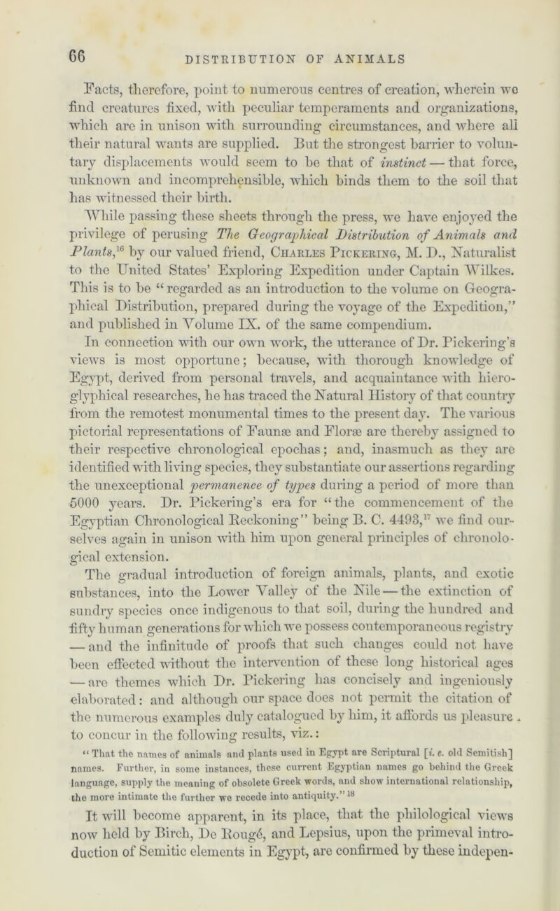 Facts, therefore, point to numerous centres of creation, wherein we find creatures fixed, with peculiar temperaments and organizations, which are in unison with surrounding circumstances, and where all their natural wants are supplied. But the strongest barrier to volun- tary displacements would seem to he that of instinct — that force, unknown and incomprehensible, which binds them to the soil that has witnessed their birth. While passing these sheets through the press, we have enjoyed the privilege of perusing The G'-eographical Distribution of Animals and Plants,16 by our valued friend, Charles Pickering, M. D., Naturalist to the United States’ Exploring Expedition under Captain Wilkes. This is to be “ regarded as an introduction to the volume on Geogra- phical Distribution, prepared during the voyage of the Expedition,” and published in Volume IX. of the same compendium. In connection with our own work, the utterance of Dr. Pickering’s views is most opportune; because, with thorough knowledge of Egypt, derived from personal travels, and acquaintance with hiero- glyphical researches, he has traced the Natural History of that country from the remotest monumental times to the present day. The various pictorial representations of Faunae and Florae are thereby assigned to their respective chronological epochas; and, inasmuch as they are identified with living species, they substantiate our assertions regarding the unexceptional permanence of types during a period of more than 5000 years. Dr. Pickering’s era for “the commencement of the Egyptian Chronological Reckoning” being B. C. 4493,17 we find our- selves again in unison with him upon general principles of chronolo- gical extension. The gradual introduction of foreign animals, plants, and exotic substances, into the Lower Valley of the Nile — the extinction of sundry species once indigenous to that soil, during the hundred and fifty human generations for which we possess contemporaneous registry — and the infinitude of proofs that such changes could not have been effected without the intervention of these long historical ages — are themes which Dr. Pickering has concisely and ingeniously elaborated: and although our space does not permit the citation of the numerous examples duly catalogued by him, it affords us pleasure . to concur in the following results, viz.: “ That the names of animals and plants used in Egypt are Scriptural [t. e. old Scmitish] names. Further, in some instances, these current Egyptian names go behind the Greek language, supply the meaning of obsolete Greek words, and show international relationship, the more intimate the further we recede into antiquity.” 18 It will become apparent, in its place, that the philological views now held by Birch, Dc Roug4, and Lepsius, upon the primeval intro- duction of Semitic elements in Egypt, are confirmed by these indepen-