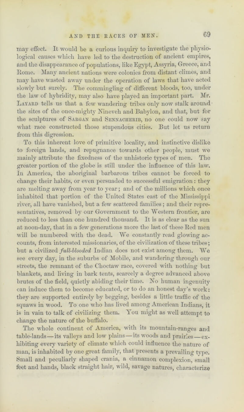 G9 may effect. It would be a curious inquiry to investigate the physio- logical causes which have led to tlie destruction of ancient empires, and tlie disappearance of populations, like Egypt, Assyria, Greece, and Rome. Many ancient nations were colonies from distant climes, and may have wasted away under the operation of laws that have acted slowly hut surely. The commingling of different bloods, too, under the law of hybridity, may also have played an important part. Mr. Layard tells us that a few wandering tribes only now stalk around the sites of the once-mighty Nineveh and Babylon, and that, but for the sculptures of Sargan and Sennacherib, no one could now say what race constructed those stupendous cities. But let us return from this digression. To this inherent love of primitive locality, and instinctive dislike to foreign lands, and repugnance towards other people, must we mainly attribute the fixedness of the unhistoric types of men. The greater portion of the globe is still under the influence of this law. In America, the aboriginal barbarous tribes cannot be forced to change their habits, or even persuaded to successful emigration : they are melting away from year to year; and of the millions which once inhabited that portion of the United States east of the Mississippi river, all have vanished, but a few scattered families; and their repre- sentatives, removed by our Government to the Western frontier, are reduced to less than one hundred thousand. It is as clear as the sun at noon-day, that in a few generations more the last of these Red men will be numbered with the dead. We constantly read glowing ac- counts, from interested missionaries, of the civilization of these tribes; but a civilized full-blooded Indian does not exist among them. We see every day, in the suburbs of Mobile, and wandering through our streets, the remnant of the Choctaw race, covered with nothing but blankets, and living in bark tents, scarcely a degree advanced above brutes of the field, quietly abiding their time. Xo human ingenuity can induce them to become educated, or to do an honest day’s work: they are supported entirely by begging, besides a little traffic of the squaws in wood. To one who has lived among American Indians, it is in vain to talk of civilizing them. You might as well attempt to change the nature of the buffalo. The whole continent of America, with its mountain-ranges and table-lands — its valleys and low plains—its woods and prairies — ex- hibiting every variety of climate which could influence the nature of man, is inhabited by one great family, that presents a prevailing type. Small and peculiarly shaped crania, a cinnamon complexion, small feet and hands, black straight hair, wild, savage natures, characterize