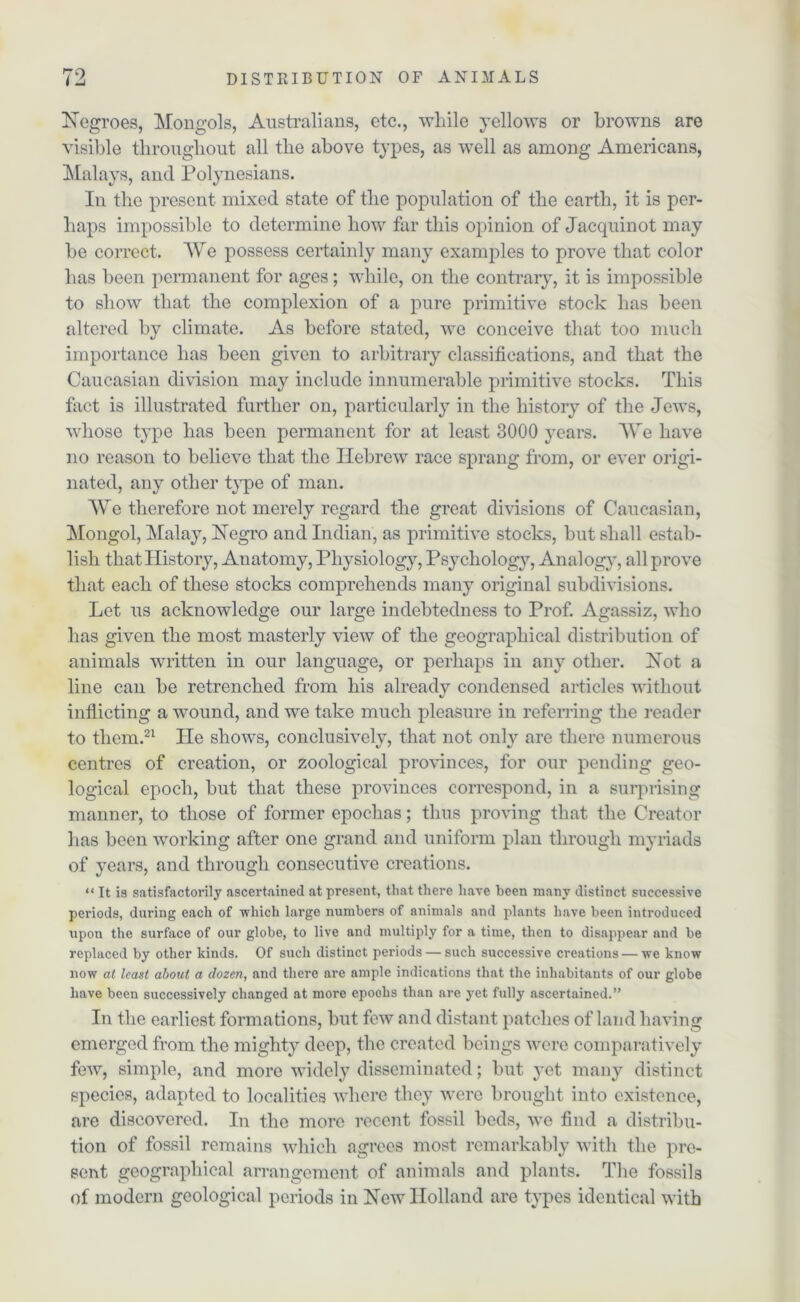 Negroes, Mongols, Australians, etc., while yellows or browns are visible throughout all the above types, as well as among Americans, Malays, and Polynesians. In the present mixed state of the population of the earth, it is per- haps impossible to determine how far this opinion of Jacquinot may be correct. We possess certainly many examples to prove that color has been permanent for ages; while, on the contrary, it is impossible to show that the complexion of a pure primitive stock has been altered by climate. As before stated, we conceive that too much importance has been given to arbitrary classifications, and that the Caucasian division may include innumerable primitive stocks. This fact is illustrated further on, particularly in the history of the Jews, whose type has been permanent for at least 3000 years. We have no reason to believe that the Hebrew race sprang from, or ever origi- nated, any other type of man. We therefore not merely regard the great divisions of Caucasian, Mongol, Malay, Negro and Indian, as primitive stocks, but shall estab- lish that History, Anatomy, Physiology, Psycholog}7, Analogy, all prove that each of these stocks comprehends many original subdivisions. Let us acknowledge our large indebtedness to Prof. Agassiz, who has given the most masterly view of the geographical distribution of animals written in our language, or perhaps in any other. Not a line can be retrenched from his already condensed articles without inflicting a wound, and we take much pleasure in referring the reader to them.21 He shows, conclusively, that not only are there numerous centres of creation, or zoological provinces, for our pending geo- logical epoch, but that these provinces correspond, in a surprising manner, to those of former epoclias; thus proving that the Creator has been working after one grand and uniform plan through myriads of years, and through consecutive creations. “ It is satisfactorily ascertained at present, that there have been many distinct successive periods, during each of which large numbers of animals and plants have been introduced upon the surface of our globe, to live and multiply for a time, then to disappear and be replaced by other kinds. Of such distinct periods — such successive creations — we know now at least about a dozen, and there are ample indications that the inhabitants of our globe have been successively changed at more epochs than are yet fully ascertained.” Iii the earliest forma tions, but few and distant patches of land having emerged from the mighty deep, the created beings were comparatively few, simple, and more widely disseminated; but yet many distinct species, adapted to localities where they were brought into existence, are discovered. In the more recent fossil beds, we find a distribu- tion of fossil remains which agrees most remarkably with the pre- sent geographical arrangement of animals and plants. The fossils of modern geological periods in New Holland are types identical with