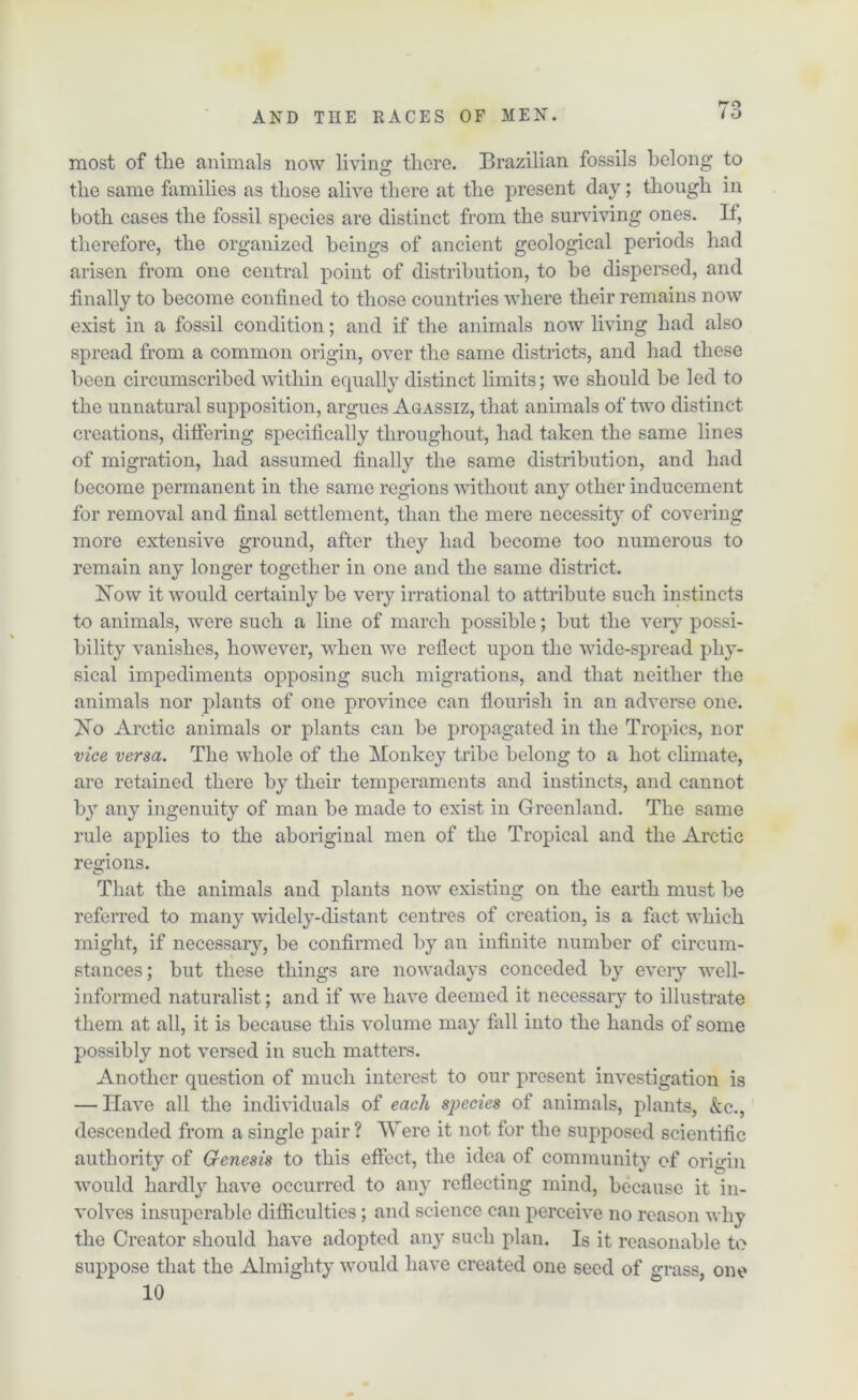 most of the animals now living there. Brazilian fossils belong to the same families as those alive there at the present clay; though in both cases the fossil species are distinct from the surviving ones. If, therefore, the organized beings of ancient geological periods had arisen from one central point of distribution, to he dispersed, and finally to become confined to those countries where their remains now exist in a fossil condition; and if the animals now living had also spread from a common origin, over the same districts, and had these been circumscribed within equally distinct limits; we should be led to the unnatural supposition, argues Agassiz, that animals of two distinct creations, differing specifically throughout, had taken the same lines of migration, had assumed finally the same distribution, and had become permanent in the same regions without any other inducement for removal and final settlement, than the mere necessity of covering more extensive ground, after they had become too numerous to remain any longer together in one and the same district. How it would certainly be very irrational to attribute such instincts to animals, were such a line of march possible; but the very possi- bility vanishes, however, when we reflect upon the wide-spread phy- sical impediments opposing such migrations, and that neither the animals nor plants of one province can flourish in an adverse one. Ho Arctic animals or plants can be propagated in the Tropics, nor vice versa. The whole of the Monkey tribe belong to a hot climate, are retained there by their temperaments and instincts, and cannot by any ingenuity of man be made to exist in Greenland. The same rule applies to the aboriginal men of the Tropical and the Arctic regions. That the animals and plants now existing on the earth must be referred to many widely-distant centres of creation, is a fact which might, if necessary, be confirmed by an infinite number of circum- stances; but these things are nowadays conceded by every well- informed naturalist; and if we have deemed it necessary to illustrate them at all, it is because this volume may fall into the hands of some possibly not versed in such matters. Another question of much interest to our present investigation is — Have all the individuals of each species of animals, plants, &c., descended from a single pair ? Were it not for the supposed scientific authority of Genesis to this effect, the idea of community of origin would hardly have occurred to any reflecting mind, because it in- volves insuperable difficulties; and science can perceive no reason why the Creator should have adopted any such plan. Is it reasonable to suppose that the Almighty would have created one seed of grass, one 10