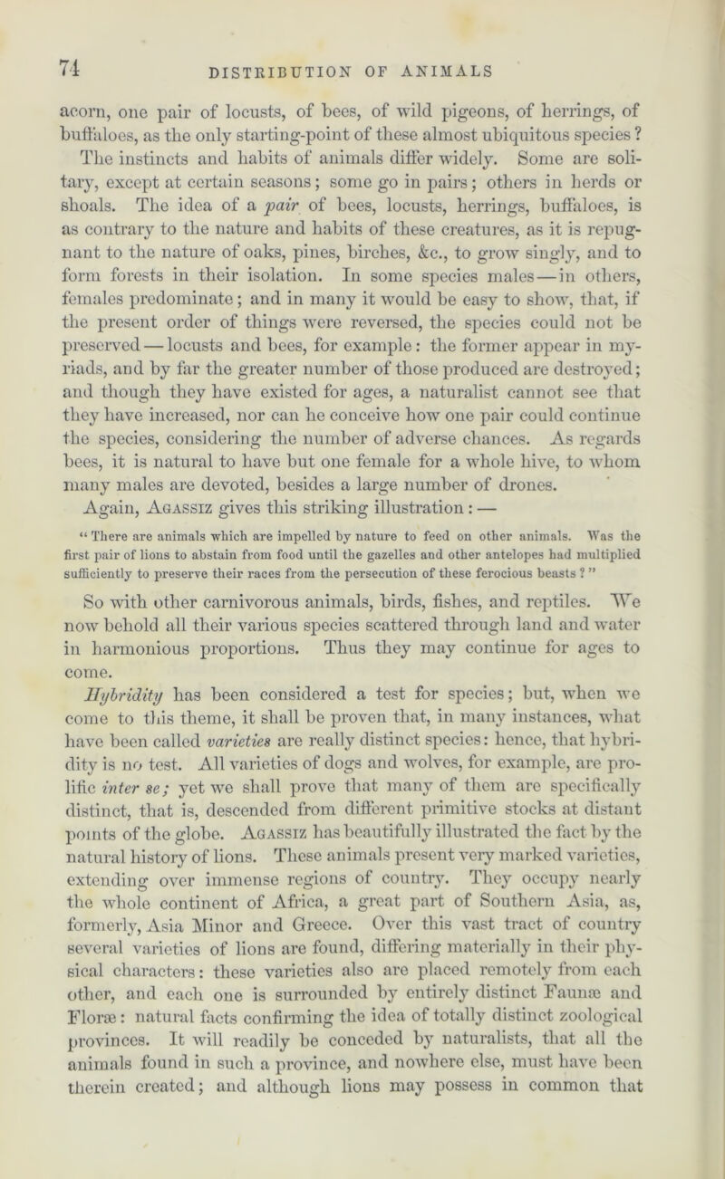 acorn, one pair of locusts, of bees, of wild pigeons, of herrings, of buffaloes, as the only starting-point of these almost ubiquitous species ? The instincts and habits of animals differ widely. Some are soli- tary, except at certain seasons; some go in pairs; others in herds or shoals. The idea of a pair of bees, locusts, herrings, buffaloes, is as contrary to the nature and habits of these creatures, as it is repug- nant to the nature of oaks, pines, birches, &c., to grow singly, and to form forests in their isolation. In some species males — in others, females predominate; and in many it would be easy to show, that, if the present order of things were reversed, the species could not be preserved — locusts and bees, for example: the former appear in my- riads, and by far the greater number of those produced are destroyed; and though they have existed for ages, a naturalist cannot see that they have increased, nor can he conceive how one pair could continue the species, considering the number of adverse chances. As regards bees, it is natural to have but one female for a whole hive, to whom many males are devoted, besides a large number of drones. Again, Agassiz gives this striking illustration : — “ There are animals which are impelled by nature to feed on other animals. Was the first pair of lions to abstain from food until the gazelles and other antelopes had multiplied sufficiently to preserve their races from the persecution of these ferocious beasts ? ” So with other carnivorous animals, birds, fishes, and reptiles. We now behold all their various species scattered through land and water in harmonious proportions. Thus they may continue for ages to come. Hybridity has been considered a test for species; but, when we come to this theme, it shall be proven that, in many instances, what have been called varieties are really distinct species: hence, that hybri- dity is no test. All varieties of dogs and wolves, for example, are pro- lific inter se; yet we shall prove that many of them are specifically distinct, that is, descended from different primitive stocks at distant points of the globe. Agassiz has beautifully illustrated the fact by the natural history of lions. These animals present very marked varieties, extending over immense regions of country. They occupy nearly the whole continent of Africa, a great part of Southern Asia, as, formerly, Asia Minor and Greece. Over this vast tract of country several varieties of lions are found, differing materially in their phy- sical characters: these varieties also are placed remotely from each other, and each one is surrounded by entirely distinct Faunae and Florae: natural facts confirming the idea of totally distinct zoological provinces. It will readily be conceded by naturalists, that all the animals found in such a province, and nowdiere else, must have been therein created; and although lions may possess in common that