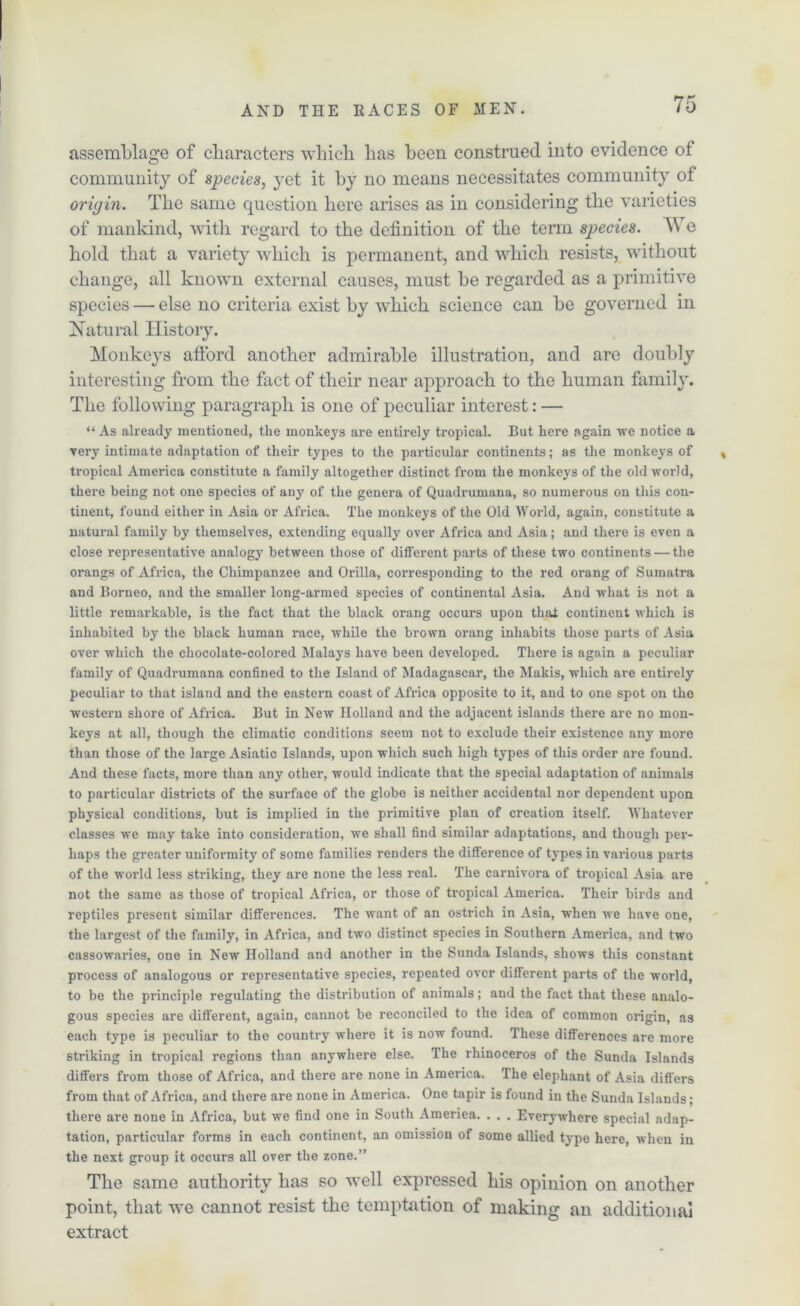 assemblage of characters which has been construed into evidence of community of species, yet it by no means necessitates community of origin. The same question here arises as in considering the varieties of mankind, with regard to the definition of the term species. We hold that a variety which is permanent, and which resists, without change, all known external causes, must be regarded as a primitive species — else no criteria exist by wdiicli science can be governed in Natural History. Monkeys afford another admirable illustration, and are doubly interesting from the fact of their near approach to the human family. The following paragraph is one of peculiar interest: — “As already mentioned, the monkeys are entirely tropical. But here again we notice a very intimate adaptation of their types to the particular continents; as the monkeys of tropical America constitute a family altogether distinct from the monkeys of the old world, there being not one species of any of the genera of Quadrumana, so numerous on this con- tinent, found either in Asia or Africa. The monkeys of the Old World, again, constitute a natural family by themselves, extending equally over Africa and Asia; and there is even a close representative analogy between those of different parts of these two continents — the orangs of Africa, the Chimpanzee and Orilla, corresponding to the red orang of Sumatra and Borneo, and the smaller long-armed species of continental Asia. And what is not a little remarkable, is the fact that the black orang occurs upon that continent which is inhabited by the black human race, while the brown orang inhabits those parts of Asia over which the chocolate-colored Malays have been developed. There is again a peculiar family of Quadrumana confined to the Island of Madagascar, the Makis, which are entirely peculiar to that island and the eastern coast of Africa opposite to it, and to one spot on tho western shore of Africa. But in New Holland and the adjacent islands there are no mon- keys at all, though the climatic conditions seem not to exclude their existence any more than those of the large Asiatic Islands, upon which such high types of this order are found. And these facts, more than any other, would indicate that the special adaptation of animals to particular districts of the surface of the globe is neither accidental nor dependent upon physical conditions, but is implied in the primitive plan of creation itself. Whatever classes we may take into consideration, we shall find similar adaptations, and though per- haps the greater uniformity of some families renders the difference of types in various parts of the world less striking, they are none the less real. The carnivora of tropical Asia are not the same as those of tropical Africa, or those of tropical America. Their birds and reptiles present similar differences. The want of an ostrich in Asia, when we have one, the largest of the family, in Africa, and two distinct species in Southern America, and two cassowaries, one in New Holland and another in the Sunda Islands, shows this constant process of analogous or representative species, repeated over different parts of the world, to be the principle regulating the distribution of animals; and the fact that these analo- gous species are different, again, cannot be reconciled to the idea of common origin, as each type is peculiar to the country where it is now found. These differences are more striking in tropical regions than anywhere else. The rhinoceros of the Sunda Islands differs from those of Africa, and there are none in America. The elephant of Asia differs from that of Africa, and there are none in America. One tapir is found iu the Sunda Islands; there are none in Africa, but we find one in South Ameriea. . . . Everywhere special adap- tation, particular forms in each continent, an omission of some allied type here, when in the next group it occurs all over the zone.” Tlie same authority has so well expressed liis opinion on another point, that we cannot resist the temptation of making an additional extract