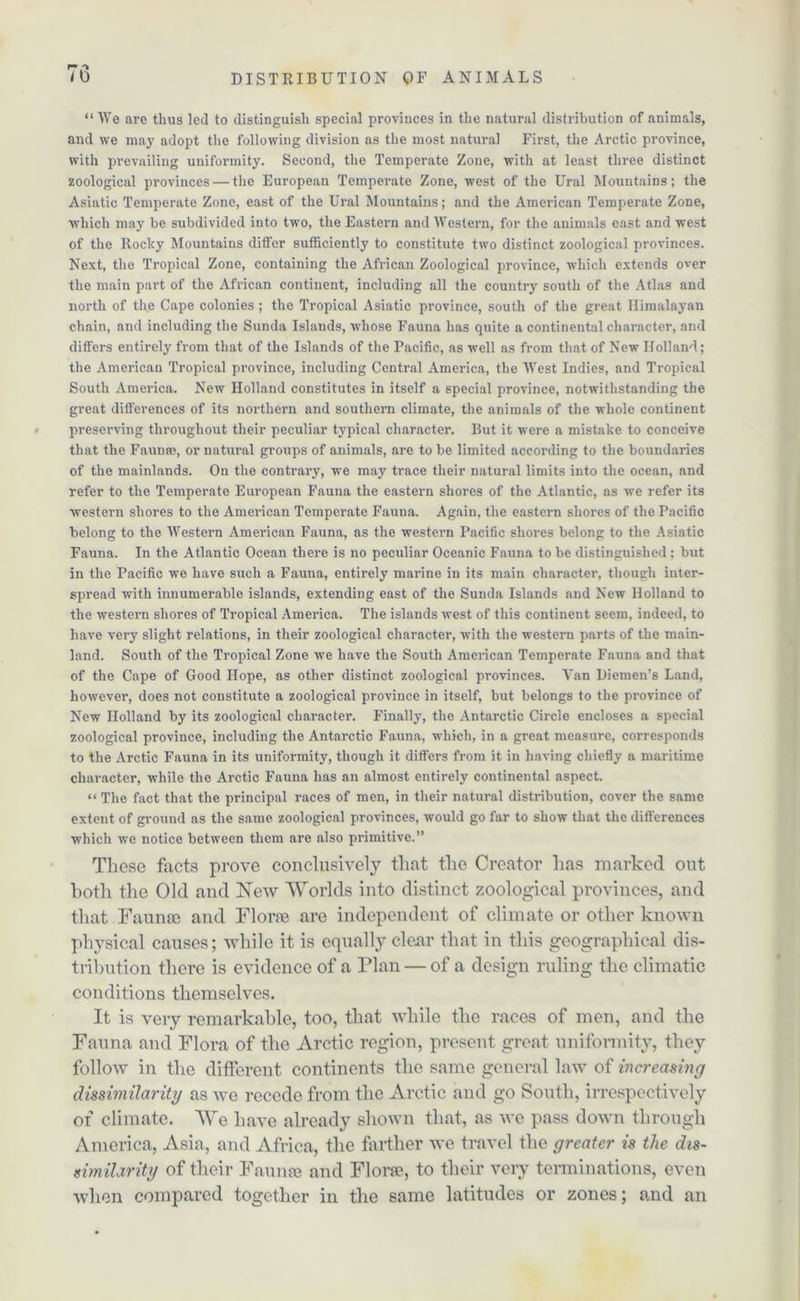 “ We are thus led to distinguish special provinces in the natural distribution of animals, and we may adopt the following division as the most natural First, the Arctic province, with prevailing uniformity. Second, the Temperate Zone, with at least three distinct zoological provinces — the European Temperate Zone, west of the Ural Mountains; the Asiatic Temperate Zone, east of the Ural Mountains; and the American Temperate Zone, which may he subdivided into two, the Eastern and Western, for the animals east and west of the Rocky Mountains differ sufficiently to constitute two distinct zoological provinces. Next, the Tropical Zone, containing the African Zoological province, which extends over the main part of the African continent, including all the country south of the Atlas and north of the Cape colonies ; the Tropical Asiatic province, south of the great Himalayan chain, and including the Sunda Islands, whose Fauna has quite a continental character, and differs entirely from that of the Islands of the Pacific, as well as from that of New Holland; the American Tropical province, including Central America, the West Indies, and Tropical South America. New Holland constitutes in itself a special province, notwithstanding the great differences of its northern and southern climate, the animals of the whole continent preserving throughout their peculiar typical character. But it were a mistake to conceive that the Faunae, or natural groups of animals, are to be limited according to the boundaries of the mainlands. On the contrary, we may trace their natural limits into the ocean, and refer to the Temperate European Fauna the eastern shores of the Atlantic, as we refer its western shores to the American Temperate Fauna. Again, the eastern shores of the Pacific belong to the Western American Fauna, as the western Pacific shores belong to the Asiatic Fauna. In the Atlantic Ocean there is no peculiar Oceanic Fauna to be distinguished ; but in the Pacific we have such a Fauna, entirely marine in its main character, though inter- spread with innumerable islands, extending east of the Sunda Islands and New Holland to the western shores of Tropical America. The islands west of this continent seem, indeed, to have very slight relations, in their zoological character, with the western parts of the main- land. South of the Tropical Zone we have the South American Temperate Fauna and that of the Cape of Good Hope, as other distinct zoological provinces. Van Diemen’s Land, however, does not constitute a zoological province in itself, but belongs to the province of New Holland by its zoological character. Finally, the Antarctic Circle encloses a special zoological province, including the Antarctic Fauna, which, in a great measure, corresponds to the Arctic Fauna in its uniformity, though it differs from it in having chiefly a maritime character, while the Arctic Fauna has an almost entirely continental aspect. “ The fact that the principal races of men, in their natural distribution, cover the same extent of ground as the same zoological provinces, would go far to show that the differences which we notice between them are also primitive.” These facts prove conclusively that the Creator has marked out both the Old and New Worlds into distinct zoological provinces, and that Fauna) and Florae are independent of climate or other known physical causes; while it is equally clear that in this geographical dis- tribution there is evidence of a Plan — of a design ruling the climatic conditions themselves. It is very remarkable, too, that while the races of men, and the Fauna and Flora of the Arctic region, present great uniformity, they follow in the different continents the same general law of increasing dissimilarity as we recede from the Arctic and go South, irrespectively or climate. We have already shown that, as we pass down through America, Asia, and Africa, the farther we travel the greater is the dis- similarity of their Faunae and Florae, to their very terminations, even when compared together in the same latitudes or zones; and an