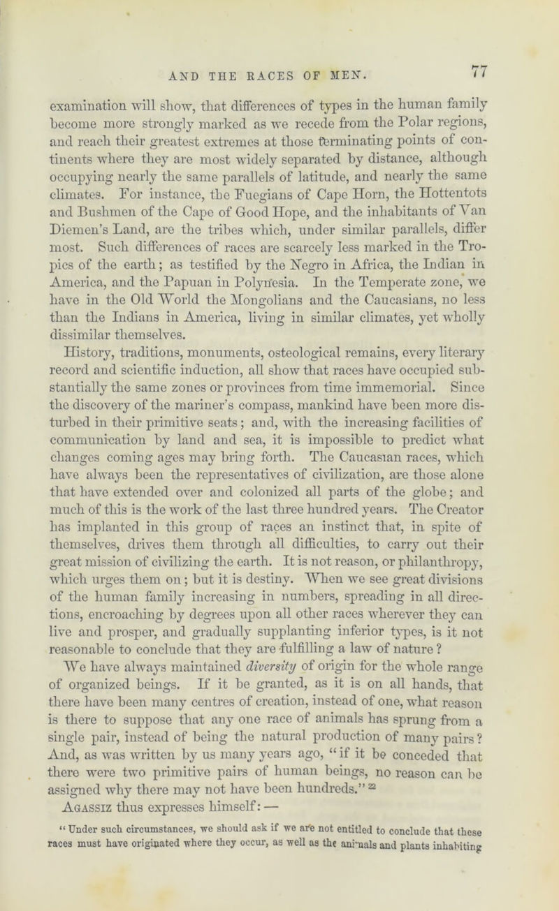 examination will sliow, that differences of types in the human family become more strongly marked as we recede from the Polar regions, and reach their greatest extremes at those terminating points of con- tinents where they are most widely separatee! by distance, although occupying nearly the same parallels of latitude, and nearly the same climates. For instance, the Fuegians of Cape Horn, the Hottentots and Bushmen of the Cape of Good Hope, and the inhabitants of Van Diemen’s Land, are the tribes which, under similar parallels, differ most. Such differences of races are scarcely less marked in the Tro- pics of the earth; as testified by the Negro in Africa, the Indian in America, and the Papuan in Polynesia. In the Temperate zone, we have in the Old World the Mongolians and the Caucasians, no less than the Indians in America, living in similar climates, yet wholly dissimilar themselves. History, traditions, monuments, osteological remains, every literary record and scientific induction, all show that races have occupied sub- stantially the same zones or provinces from time immemorial. Since the discovery of the mariner’s compass, mankind have been more dis- turbed in their primitive seats; and, with the increasing facilities of communication by land and sea, it is impossible to predict what changes coming ages may bring forth. The Caucasian races, which have always been the representatives of civilization, are those alone that have extended over and colonized all parts of the globe; and much of this is the work of the last three hundred years. The Creator has implanted in this group of races an instinct that, in. spite of themselves, drives them through all difficulties, to carry out their great mission of civilizing the earth. It is not reason, or philanthropy, which urges them on; but it is destiny. When we see great divisions of the human family increasing in numbers, spreading in all direc- tions, encroaching by degrees upon all other races wherever they can live and prosper, and gradually supplanting inferior types, is it not reasonable to conclude that they are fulfilling a law of nature ? We have always maintained diversity of origin for the whole range of organized beings. If it be granted, as it is on all hands, that there have been many centres of creation, instead of one, what reason is there to suppose that any one race of animals has sprung from a single pair, instead of being the natural production of many pairs ? And, as was written by us many years ago, “ if it be conceded that there were two primitive pairs of human beings, no reason can he assigned why there may not have been hundreds.”22 Agassiz thus expresses himself: — “ Under such circumstances, we should ask if we afe not entitled to conclude that these races must have originated where they occur, as well as the animals and plants inhabiting