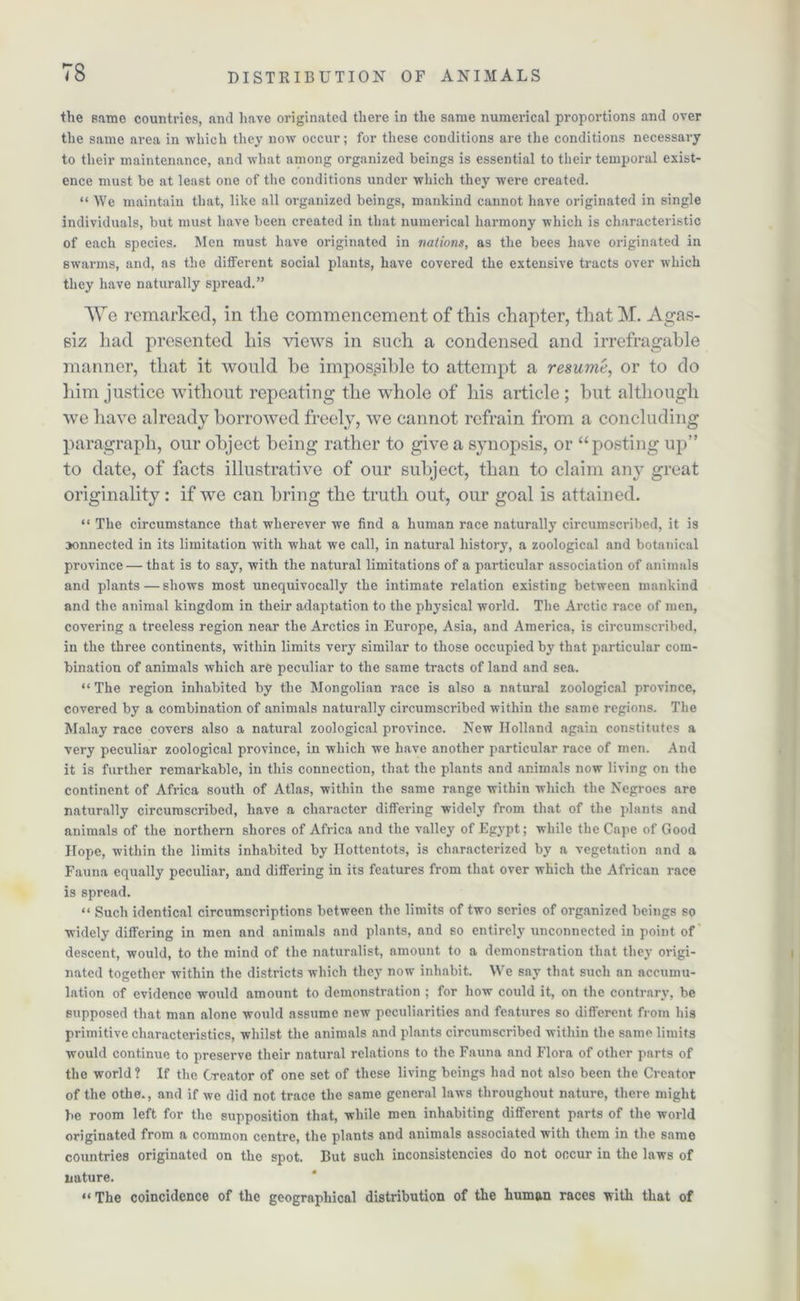 the game countries, and have originated there in the same numerical proportions and over the same area in which they now occur; for these conditions are the conditions necessary to their maintenance, and -what among organized beings is essential to their temporal exist- ence must be at least one of the conditions under which they were created. “ We maintain that, like all organized beings, mankind cannot have originated in single individuals, but must have been created in that numerical harmony which is characteristic of each species. Men must have originated in nations, as the bees have originated in swarms, and, as the different social plants, have covered the extensive tracts over which they have naturally spread.” We remarked, in the commencement of this chapter, that M. Agas- siz had presented his views in such a condensed and irrefragable manner, that it would he impossible to attempt a resume, or to do him justice without repeating the whole of his article; but although we have already borrowed freely, we cannot refrain from a concluding paragraph, our object being rather to give a synopsis, or “posting up” to date, of facts illustrative of our subject, than to claim any great originality: if we can bring the truth out, our goal is attained. “ The circumstance that wherever we find a human race naturally circumscribed, it is connected in its limitation with what we call, in natural history, a zoological and botanical province — that is to say, with the natural limitations of a particular association of animals and plants — shows most unequivocally the intimate relation existing between mankind and the animal kingdom in their adaptation to the physical world. The Arctic race of men, covering a treeless region near the Arctics in Europe, Asia, and America, is circumscribed, in the three continents, within limits very similar to those occupied by that particular com- bination of animals which are peculiar to the same tracts of land and sea. “ The region inhabited by the Mongolian race is also a natural zoological province, covered by a combination of animals naturally circumscribed within the same regions. The Malay race covers also a natural zoological province. New Holland again constitutes a very peculiar zoological province, in which we have another particular race of men. And it is further remarkable, in this connection, that the plants and animals now living on the continent of Africa south of Atlas, within the same range within which the Negroes are naturally circumscribed, have a character differing widely from that of the plants and animals of the northern shores of Africa and the valley of Egypt; while the Cape of Good Hope, within the limits inhabited by Hottentots, is characterized by a vegetation and a Fauna equally peculiar, and differing in its features from that over which the African race is spread. “ Such identical circumscriptions between the limits of two scries of organized beings so widely differing in men and animals and plants, and so entirely unconnected in point of descent, would, to the mind of the naturalist, amount to a demonstration that they origi- nated together within the districts which they now inhabit. We say that such an accumu- lation of evidence would amount to demonstration ; for how could it, on the contrary, be supposed that man alone would assume new peculiarities and features so different from his primitive characteristics, whilst the animals and plants circumscribed within the same limits would continue to preserve their natural relations to the Fauna and Flora of other parts of the world ? If the Creator of one set of these living beings had not also been the Creator of the othe., and if we did not trace the same general laws throughout nature, there might lie room left for the supposition that, while men inhabiting different parts of the world originated from a common centre, the plants and animals associated with them in the same countries originated on the spot. But such inconsistencies do not occur in the laws of nature. “ The coincidence of the geographical distribution of the human races with that of