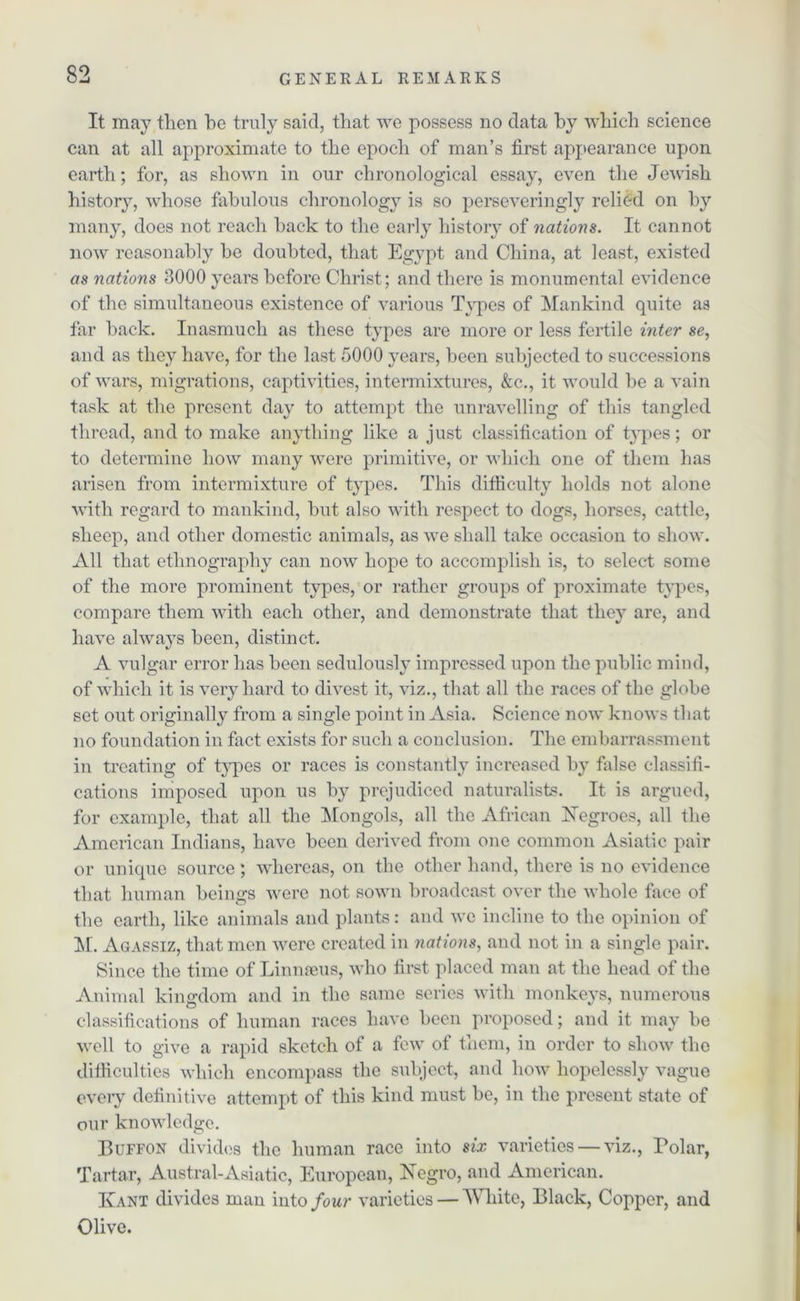 It may then he truly said, that we possess no data by which science can at all approximate to the epoch of man’s first appearance upon earth; for, as shown in our chronological essay, even the Jewish history, whose fabulous chronology is so perseveringly relied on by many, does not reach hack to the early history of nations. It cannot now reasonably he doubted, that Egypt and China, at least, existed as nations 3000 years before Christ; and there is monumental evidence of the simultaneous existence of various Types of Mankind quite as far hack. Inasmuch as these types are more or less fertile inter se, and as they have, for the last 5000 years, been subjected to successions of wars, migrations, captivities, intermixtures, &c., it would he a vain task at the present day to attempt the unravelling of this tangled thread, and to make anything like a just classification of types; or to determine how many were primitive, or which one of them has arisen from intermixture of types. This difficulty holds not alone with regard to mankind, hut also with respect to dogs, horses, cattle, sheep, and other domestic animals, as we shall take occasion to show. All that ethnography can now hope to accomplish is, to select some of the more prominent types, or rather groups of proximate types, compare them with each other, and demonstrate that they are, and have always been, distinct. A vulgar error has been sedulously impressed upon the public mind, of which it is very hard to divest it, viz., that all the races of the globe set out originally from a single point in Asia. Science now knows that no foundation in fact exists for such a conclusion. The embarrassment in treating of types or races is constantly increased by false classifi- cations imposed upon us by prejudiced naturalists. It is argued, for example, that all the Mongols, all the African hTegroes, all the American Indians, have been derived from one common Asiatic pair or unique source ; whereas, on the other hand, there is no evidence that human beings were not sown broadcast over the whole face of the earth, like animals and plants: and we incline to the opinion of M. Agassiz, that men were created in nations, and not in a single pair. Since the time of Linnaeus, who first placed man at the head of the Animal kingdom and in the same scries with monkeys, numerous classifications of human races have been proposed; and it may be well to give a rapid sketch of a few of them, in order to show the difficulties which encompass the subject, and how hopelessly vague every definitive attempt of this kind must be, in the present state of our knowledge. Buffon divides the human race into six varieties — viz., Polar, Tartar, Austral-Asiatic, European, Negro, and American. Ivant divides man into four varieties — White, Black, Copper, and Olive.