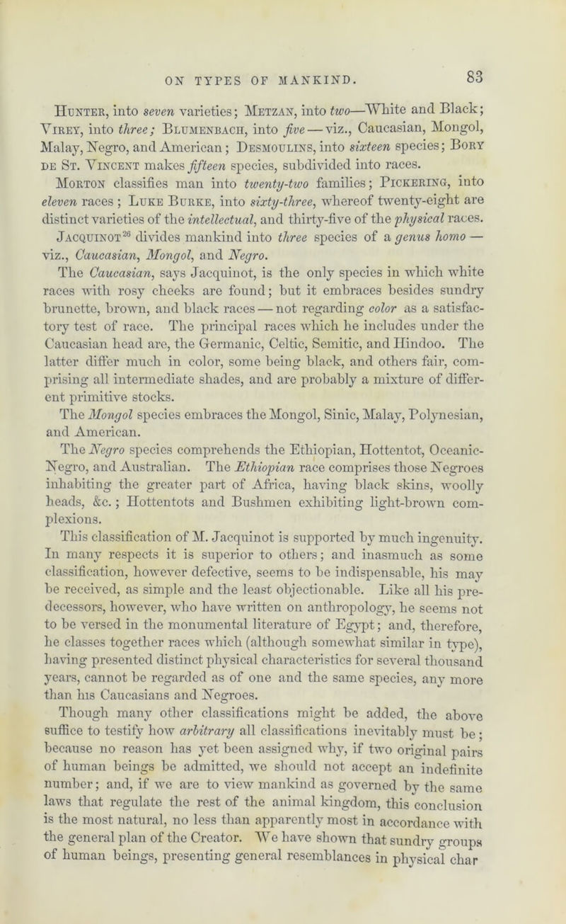 Hunter, into seven varieties; Metzan, into two—White and Black; Virey, into three; Blumenbacii, into five — viz., Caucasian, Mongol, Malay, Negro, and American; Desmoulins, into sixteen species; Bory de St. Vincent makes fifteen species, subdivided into races. Morton classifies man into twenty-two families; Pickering, into eleven races ; Luke Burke, into sixty-three, whereof twenty-eight are distinct varieties of the intellectual, and thirty-five of the physical races. Jacquinot26 divides mankind into three species of a genus homo — viz., Caucasian, Mongol, and Negro. The Caucasian, says Jacquinot, is the only species in which white races with rosy cheeks are found; hut it embraces besides sundry brunette, brown, and black races — not regarding color as a satisfac- tory test of race. The principal races which he includes under the Caucasian head are, the Germanic, Celtic, Semitic, and Hindoo. The latter differ much in color, some being black, and others fair, com- prising all intermediate shades, and are probably a mixture of differ- ent primitive stocks. The Mongol species embraces the Mongol, Sinic, Malay, Polynesian, and American. The Negro species comprehends the Ethiopian, Hottentot, Oceanic- Negro, and Australian. The Ethiopian race comprises those Negroes inhabiting the greater part of Africa, having black skins, woolly heads, &c.; Hottentots and Bushmen exhibiting light-brown com- plexions. This classification of M. Jacquinot is supported by much ingenuity. In many respects it is superior to others; and inasmuch as some classification, however defective, seems to be indispensable, his may be received, as simple and the least objectionable. Like all his pre- decessors, however, who have written on anthropology, he seems not to be versed in the monumental literature of Egypt; and, therefore he classes together races which (although somewhat similar in type), having presented distinct physical characteristics for several thousand years, cannot be regarded as of one and the same species, any more than his Caucasians and Negroes. Though many other classifications might be added, the above suffice to testify how arbitrary all classifications inevitably must be ; because no reason has yet been assigned why, if two original pairs of human beings be admitted, we should not accept an indefinite number; and, if we are to view mankind as governed by the same laws that regulate the rest of the animal kingdom, this conclusion is the most natural, no less than apparently most in accordance with the general plan of the Creator. We have shown that sundry groups of human beings, presenting general resemblances in physical char