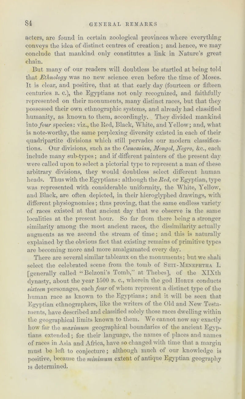 acters, are found in certain zoological provinces where everything conveys the idea of distinct centres of creation; and hence, we may conclude that mankind only constitutes a link in [Nature's great chain. But many of our readers will doubtless be startled at being told that Ethnology was no new science even before the time of Moses. It is clear, and positive, that at that early day (fourteen or fifteen centuries b. c.), the Egyptians not only recognized, and faithfully represented on their monuments, many distinct races, but that they possessed their own ethnographic systems, and already had classified humanity, as known to them, accordingly. They divided mankind into four species: viz., the Bed, Black, White, and Yellow; and, what is note-worthy, the same perplexing diversity existed in each of their quadripartite divisions which still pervades our modern classifica- tions. Our divisions, such as the Caucasian, Mongol, Negro, &c., each include many sub-types ; and if different painters of the present day were called upon to select a pictorial type to represent a man of these arbitrary divisions, they would doubtless select different human heads. Thus with the Egyptians: although the Bed, or Egyptian, type was represented with considerable uniformity, the White, Yellow, and Black, are often depicted, in their liieroglyphed drawings, with different physiognomies ; thus proving, that the same endless variety of races existed at that ancient day that we observe in the same localities at the present hour. So far from there being a stronger similarity among the most ancient races, the dissimilarity actually augments as we ascend the stream of time; and this is naturally explained by the obvious fact that existing remains of primitive types are becoming more and more amalgamated every day. There are several similar tableaux on the monuments; but we shall select the celebrated scene from the tomb of Seti-Menephtha I. [generally called “Belzoni’s Tomb,” at Thebes], of the XIXth dynasty, about the year 1500 b. c., wherein the god IIorus conducts sixteen personages, each four of whom represent a distinct type of the human race as known to the Egyptians; and it will be seen that Egyptian ethnographers, like the writers of the Old and Xew Testa- ments, have described and classified solely those races dwelling within the geographical limits known to them. We cannot now say exactly how far the maximum geographical boundaries of the ancient Egyp- tians extended; for their language, the names of places and names of races in Asia and Africa, have so changed with time that a margin must be left to conjecture; although much of our knowledge is positive, because the minimum extent of antique Egyptian geography is determined.