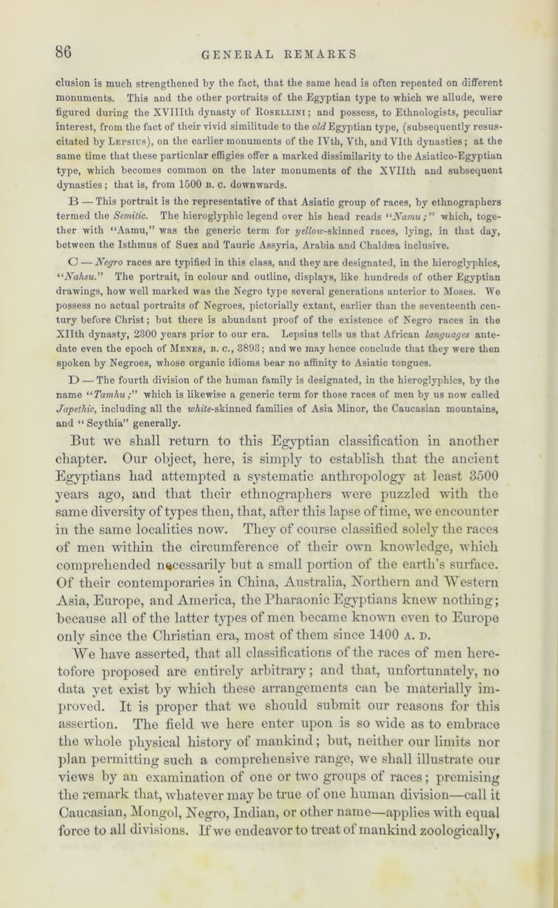 elusion is much strengthened by the fact, that the same head is often repeated on different monuments. This and the other portraits of the Egyptian type to which we allude, were figured during the XVIIlth dynasty of Rosellini ; and possess, to Ethnologists, peculiar interest, from the fact of their vivid similitude to the old Egyptian type, (subsequently resus- citated by Lepsius), on the earlier monuments of the IVth, Vth, and Vlth dynasties ; at the same time that these particular effigies offer a marked dissimilarity to the Asiatico-Egyptian type, which becomes common on the later monuments of the XVIIth and subsequent dynasties; that is, from 1500 b. c. downwards. B — This portrait is the representative of that Asiatic group of races, by ethnographers termed the Semitic. The hieroglyphic legend over his head reads “Namu; ” which, toge- ther with “Aamu,” was the generic term for yeMne-skinned races, lying, in that day, between the Isthmus of Suez and Tauric Assyria, Arabia and Chaldsea inclusive. C —Negro races are typified in this class, and they are designated, in the hieroglyphics, “Nahsu.” The portrait, in colour and outline, displays, like hundreds of other Egyptian drawings, how well marked was the Negro type several generations anterior to Moses. We possess no actual portraits of Negroes, pictorially extant, earlier than the seventeenth cen- tury before Christ; but there is abundant proof of the existence of Negro races in the Xllth dynasty, 2300 years prior to our era. Lepsius tells us that African languages ante- date even the epoch of Menes, b. c., 3893; and we may hence conclude that they were then spoken by Negroes, whose organic idioms bear no affinity to Asiatic tongues. D — The fourth division of the human family is designated, in the hieroglyphics, by the name “Tamhu;” which is likewise a generic term for those races of men by us now called Japethic, including all the wA^e-skiuned families of Asia Minor, the Caucasian mountains, and “ Scythia” generally. But we shall return to this Egyptian classification in another chapter. Our object, here, is simply to establish that the ancient Egyptians had attempted a systematic anthropology at least 3500 years ago, and that their ethnographers were puzzled with the same diversity of types then, that, after this lapse of time, we encounter in the same localities now. They of course classified solely the races of men within the circumference of their own knowledge, which comprehended necessarily but a small portion of the earth’s surface. Of their contemporaries in China, Australia, Northern and Western Asia, Europe, and America, the Pharaonic Egyptians knew nothing; because all of the latter types of men became known even to Europe only since the Christian era, most of them since 1400 a. d. We have asserted, that all classifications of the races of men here- tofore proposed are entirely arbitrary; and that, unfortunately, no data yet exist by which these arrangements can be materially im- proved. It is proper that we should submit our reasons for this assertion. The field wre here enter upon is so wide as to embrace the whole physical history of mankind; but, neither our limits nor plan permitting such a comprehensive range, we shall illustrate our views by an examination of one or two groups of races; premising the remark that, whatever may be true of one human division—call it Caucasian, Mongol, Negro, Indian, or other name—applies with equal force to all divisions. If we endeavor to treat of mankind zoologically,