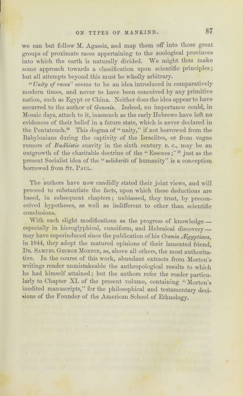 we can but follow M. Agassiz, and map tbem off into those great groups of proximate races appertaining to the zoological provinces into which the earth is naturally divided. We might thus make some approach towards a classification upon scientific principles; but all attempts beyond this must be wholly arbitrary. “Unity of races’ seems to be an idea introduced in comparatively modern times, and never to have been conceived by any primitive nation, such as Egypt or China. Neither does the idea appear to have occurred to the author of Genesis. Indeed, no importance could, in Mosaic days, attach to it, inasmuch as the early Hebrews have left no evidences of their belief in a future state, which is never declared in the Pentateuch.29 This dogma of “ unity,” if not borrowed from the Babylonians during the captivity of the Israelites, or from vague rumors of Budhistic suavity in the sixth century b. c., may be an outgrowth of the charitable doctrine of the “Essenes;”30 just as the present Socialist idea of the “ solidarity of humanity” is a conception borrowed from St. Paul. The authors have now candidly stated their joint views, and will proceed to substantiate the facts, upon which these deductions are based, in subsequent chapters; unbiassed, they trust, by precon- ceived hypotheses, as well as indifferent to other than scientific conclusions. With such slight modifications as the progress of knowledge especially in liieroglyphical, cuneiform, and Hebraical discoverv — V may have superinduced since the publication of his Crania JEgyptiaca, in 1844, they adopt the matured opinions of their lamented friend, Dr. Samuel George Morton, as, above all others, the most authorita- tive. In the course of this work, abundant extracts from Morton’s writings render unmistakeable the anthropological results to which he had himself attained; but the authors refer the reader particu- larly to Chapter XI. of the present volume, containing “Morton’s inedited manuscripts,”'for the philosophical and testamentary deci- sions of the Founder of the American School of Ethnology.