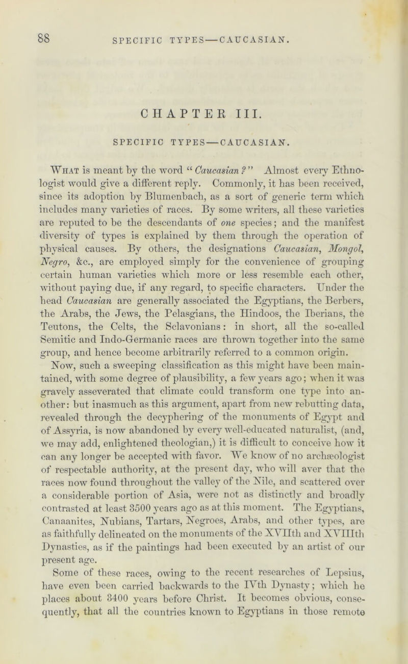 CHAPTER III. SPECIFIC TYPES — CAUCASIAN. What is meant by the word “ Caucasian ? ” Almost every Ethno- logist would give a different reply. Commonly, it has been received, since its adoption by Blumenbach, as a sort of generic term which includes many varieties of races. By some writers, all these varieties are reputed to be the descendants of one species; and the manifest diversity of types is explained by them through the operation of physical causes. By others, the designations Caucasian, Mongol, Negro, &c., arc employed simply for the convenience of grouping certain human varieties which more or less resemble each other, without paying due, if any regard, to specific characters. Under the head Caucasian are generally associated the Egyptians, the Berbers, the Arabs, the Jews, the Pelasgians, the Hindoos, the Iberians, the Teutons, the Celts, the Sclavonians: in short, all the so-called Semitic and Indo-Germanic races are thrown together into the same group, and hence become arbitrarily referred to a common origin. How, such a sweeping classification as this might have been main- tained, with some degree of plausibility, a few years ago; when it was gravely asseverated that climate could transform one type into an- other: but inasmuch as this argument, apart from new rebutting data, revealed through the decyphering of the monuments of Egypt and of Assyria, is now abandoned by every well-educated naturalist, (and, we may add, enlightened theologian,) it is difficult to conceive how it can any longer be accepted with favor. We know of no archaeologist of respectable authority, at the present day, who will aver that the races now found throughout the valley of the Nile, and scattered over a considerable portion of Asia, were not as distinctly and broadly contrasted at least 3500 years ago as at this moment. The Egyptians, Canaanites, Nubians, Tartars, Negroes, Arabs, and other types, are as faithfully delineated on the monuments of the XYIItli and XYIHtli Dynasties, as if the paintings had been executed by an artist of our present age. Some of these races, owing to the recent researches of Lepsius, have even been carried backwards to the IYth Dynasty; which he places about 3400 years before Christ. It becomes obvious, conse- quently, that all the countries known to Egyptians in those remote