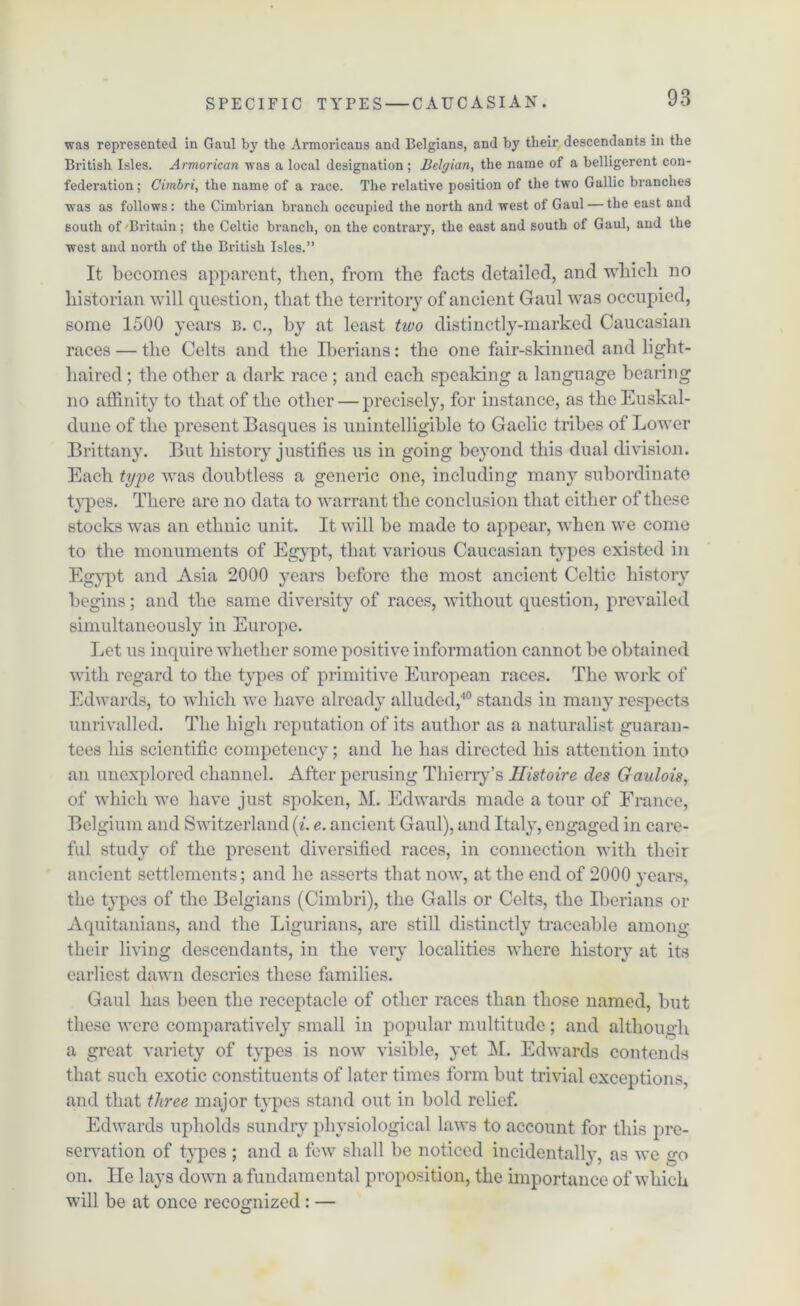 was represented in Gaul by the Armoricans and Belgians, and by their descendants in the British Isles. Armorican was a local designation ; Belgian, the name of a belligerent con- federation; Cimbri, the name of a race. The relative position of the two Gallic branches was as follows: the Cimbrian branch occupied the north and west of Gaul — the east and 6outh of Britain; the Celtic branch, on the contrary, the east and south of Gaul, and the west and north of the British Isles.” It becomes apparent, then, from the facts detailed, and which no historian will question, that the territory of ancient Gaul was occupied, some 1500 years b. c., by at least two distinctly-marked Caucasian races — the Celts and the Iberians: the one fair-skinned and light- haired ; the other a dark race ; and each speaking a language bearing no affinity to that of the other — precisely, for instance, as the Euskal- dune of the present Basques is unintelligible to Gaelic tribes of Lower Brittany. But history justifies us in going beyond this dual division. Each type was doubtless a generic one, including many subordinate types. There are no data to warrant the conclusion that either of these stocks was an ethnic unit. It will be made to appear, when we come to the monuments of Egypt, that various Caucasian types existed in Egypt and Asia 2000 years before the most ancient Celtic history begins; and the same diversity of races, without question, prevailed simultaneously in Europe. Let us inquire whether some positive information cannot be obtained with regard to the types of primitive European races. The work of Edwards, to which we have already alluded,40 stands in many respects unrivalled. The high reputation of its author as a naturalist guaran- tees his scientific competency; and he has directed his attention into an unexplored channel. After perusing Thierry’s Ilistoire des Gaulois, of which we have just spoken, M. Edwards made a tour of France, Belgium and Switzerland (i. e. ancient Gaul), and Italy, engaged in care- ful study of the present diversified races, in connection with their ancient settlements; and he asserts that now, at the end of 2000 years, the types of the Belgians (Cimbri), the Galls or Celts, the Iberians or Aquitanians, and the Ligurians, are still distinctly traceable among their living descendants, in the very localities where history at its earliest dawn descries these families. Gaul has been the receptacle of other races than those named, but these were comparatively small in popular multitude; and although a great variety of types is now visible, yet M. Edwards contends that such exotic constituents of later times form but trivial exceptions, and that three major types stand out in bold relief. Edwards upholds sundry physiological laws to account for this pre- servation of types ; and a few shall be noticed incidentally, as we go on. He lays down a fundamental proposition, the importance of which will be at once recognized : —