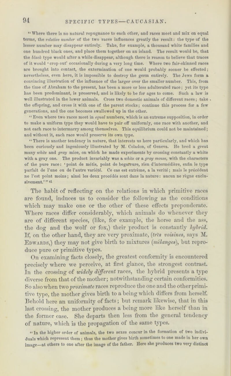 “ Where there is no natural repugnance to each other, and races meet and mix on equal terms, the relative number of the two races influences greatly the result: the type of the lesser number may disappear entirely. Take, for example, a thousand white families and one hundred black ones, and place them together on an island. The result would be, that the black type would after a while disappear, although there is reason to believe that traces of it would ‘ crop out’ occasional^' during a very long time. Where two fair-skinned races are brought into contact, the extermination of one would probably sooner be effected; nevertheless, even here, it is impossible to destroy the germ entirely. The Jews form a convincing illustration of the influence of the larger over the smaller number. This, from the time of Abraham to the present, has been a more or less adulterated race; yet its type has been predominant, is preserved, and is likely to be for ages to come. Such a law is well illustrated in the lower animals. Cross two domestic animals of different races; take . the offspring, and cross it with one of the parent stocks; continue this process for a few generations, and the one becomes swallowed up in the other. “ Even where two races meet in equal numbers, which is an extreme supposition, in order to make a uniform type they would have to pair off uniformly, one race with another, and not each race to intermarry among themselves. This equilibrium could not be maintained ; and without it, each race would preserve its own type. “ There is another tendency in nature, that interests us here particularly, and which has been curiously and ingeniously illustrated by M. Coladon, of Geneva. He bred a great many white and gray mice, on which he made experiments by crossing constant^' a white with a gray one. The product invariably was a while or a gray mouse, with the characters of the pure race: ‘ point de metis, point de begarrure, rien d’interm^difcre, enfin le type parfait de l’une ou de l’autre variety. Ce cas est extreme, a la verity; mais le pr<Sc6dent ne l’est point moins; ainsi les deux proc6d6s sont dans la nature: aucun ne rhgne exclu- sivement.’ ” 44 The habit of reflecting on the relations in which primitive races are found, induces us to consider the following as the conditions which may make one or the other of these effects preponderate. Where races differ considerably, which animals do whenever they are of different species, (like, for example, the horse and the ass, the dog and the -wolf or fox,) their product is constantly hybrid. If, on the other hand, they are very proximate, [tris voisines, says M. Edwards,) they may not give birth to mixtures [melanges), hut repro- duce pure or primitive types. On examining facts closely, the greatest conformity is encountered precisely where we perceive, at first glance, the strongest contrast. In the crossing of widely different races, the hybrid presents a type diverse from that of the mother; notwithstanding certain conformities. So also-when two proximate races reproduce the one and the otherpriini- tive type, the mother gives birth to a being which differs from herself. Behold here an uniformity of facts; but remark likewise, that in this last crossing, the mother produces a being more like herself than in the former case. She departs then less from the general tendency of nature, which is the propagation of the same types. “ In the higher order of animals, the two sexes concur in the formation of two indivi- duals which represent them ; thus the mother gives birth sometimes to one made in her own image—at others to one after the image of the father. Here she produces two very distinct