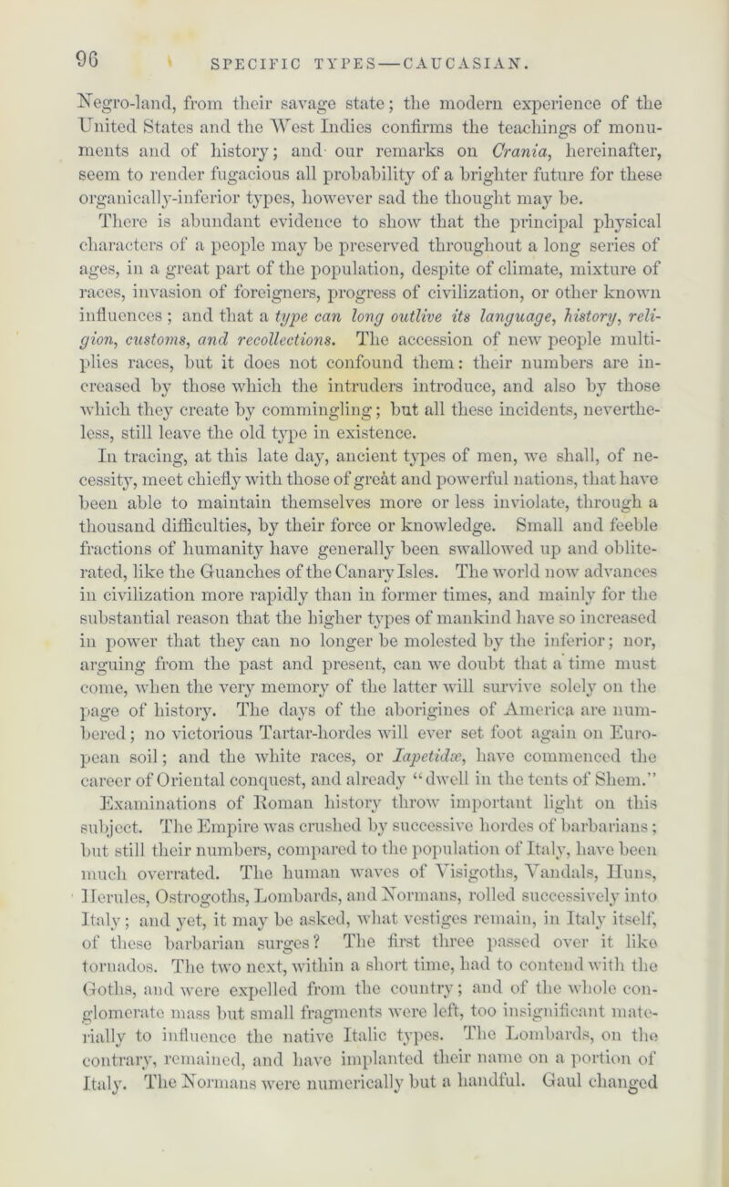 Negro-land, from their savage state; the modern experience of the United States and the West Indies confirms the teachings of monu- ments and of history; and our remarks on Crania, hereinafter, seem to render fugacious all probability of a brighter future for these organically-inferior types, however sad the thought may be. There is abundant evidence to show that the principal physical characters of a people may be preserved throughout a long series of ages, in a great part of the population, despite of climate, mixture of races, invasion of foreigners, progress of civilization, or other known influences ; and that a type can long outlive its language, history, reli- gion, custo?ns, and recollections. The accession of new people multi- plies races, but it does not confound them: their numbers are in- creased by those which the intruders introduce, and also by those which they create by commingling; but all these incidents, neverthe- less, still leave the old type in existence. In tracing, at this late day, ancient types of men, we shall, of ne- cessity, meet chiefly with those of great and powerful nations, that have been able to maintain themselves more or less inviolate, through a thousand difficulties, by their force or knowledge. Small and feeble fractions of humanity have generally been swallowed up and oblite- rated, like the Guanclies of the Canarv Isles. The world now advances in civilization more rapidly than in former times, and mainly for the substantial reason that the higher types of mankind have so increased in power that they can no longer be molested by the inferior; nor, arguing from the past and present, can we doubt that a time must come, when the very memory of the latter will survive solely on the page of history. The days of the aborigines of America are num- bered ; no victorious Tartar-hordes will ever set foot again on Euro- pean soil; and the white races, or lapetidx, have commenced the career of Oriental conquest, and already “dwell in the tents of Sliem.” Examinations of Roman history throw important light on this subject. The Empire was crushed by successive hordes of barbarians; but still their numbers, compared to the population of Italy, have been much overrated. The human waves of Visigoths, Vandals, Huns, Herulcs, Ostrogoths, Lombards, and Normans, rolled successively into Italy; and yet, it may be asked, what vestiges remain, in Italy itself, of these barbarian surges ? The first three passed over it like tornados. The two next, within a short time, had to contend with the Goths, and were expelled from the country; and of the whole con- glomerate mass but small fragments were left, too insignificant mate- rially to influence the native Italic types. The Lombards, on the contrary, remained, and have implanted their name on a portion of Italy. The Normans were numerically but a handful. Gaul changed