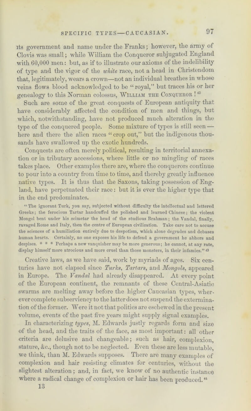 its government and name under the Franks; however, the army of Clovis was small; while William the Conqueror subjugated England with 60,000 men: hut, as if to illustrate our axioms of the indelibility of type and the vigor of the white race, not a head in Christendom that, legitimately, wears a crown—not an individual breathes in whose veins flows blood acknowledged to be “royal,” but traces his or her genealogy to this Norman colossus, William the Conqueror !42 Such are some of the great conquests of European antiquity that have considerably affected the condition of men and things, but which, notwithstanding, have not produced much alteration in the type of the conquered people. Some mixture of types is still seen — here and there the alien races “crop out,” but the indigenous thou- sands have swallowed up the exotic hundreds. Conquests are often merely political, resulting in territorial annexa- tion or in tributary accessions, where little or no mingling of races takes place. Other examples there are, where the conquerors continue to pour into a country from time to time, and thereby greatly influence native types. It is thus that the Saxons, taking possession of Eng- land, have perpetuated their race: but it is ever the higher type that in the end predominates. “ The ignorant Turk, you say, subjected without difficulty the intellectual and lettered Greeks; the ferocious Tartar handcuffed the polished and learned Chinese; the violent Mongol bent under his scimetar the head of the studious Brahman; the Vandal, finally, ravaged Rome and Italy, then the centre of European civilization. Take care not to accuse the sciences of a humiliation entirely due to despotism, which alone degrades and debases human hearts. Certainly, no one exposes his life to defend a government he abhors and despises. * * * Perhaps a new vanquisher may be more generous; he cannot, at any rate, display himself more atrocious and more cruel than those monsters, in their infamies.” *3 Creative laws, as we have said, work by myriads of ages. Six cen- turies have not elapsed since Turks, Tartars, and Mongols, appeared in Europe. The Vandal had already disappeared. At every point of the European continent, the remnants of these Central-Asiatic swarms are melting away before the higher Caucasian types, wher- ever complete subserviency to the latter does not suspend the extermina- tion of the former. Were it not that politics are eschewed in the present volume, events of the past live years might supply signal examples. In characterizing types, M. Edwards justly regards form and size of the head, and the traits of the face, as most important: all other criteria are delusive and changeable; such as hair, complexion, stature, &c., though not to be neglected. Even these are less mutable, we think, than M. Edwards supposes. There are many examples of complexion and hair resisting climates for centuries, without the slightest alteration; and, in fact, we know of no authentic instance where a radical change of complexion or hair has been produced.44 13