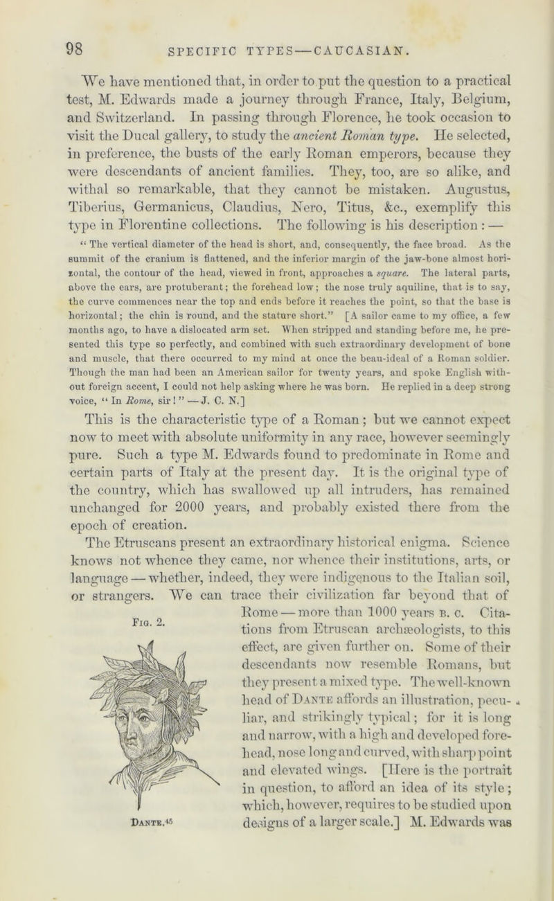 We have mentioned that, in order to put the question to a practical test, M. Edwards made a journey through France, Italy, Belgium, and Switzerland. In passing through Florence, he took occasion to visit the Ducal gallery, to study the ancient Roman type. lie selected, in preference, the busts of the early Roman emperors, because they were descendants of ancient families. They, too, are so alike, and withal so remarkable, that they cannot be mistaken. Augustus, Tiberius, Germanicus, Claudius, Nero, Titus, &c., exemplify this type in Florentine collections. The following is his description : — “ The vertical diameter of the head is short, and, consequently, the face broad. As the Bummit of the cranium is flattened, and the inferior margin of the jaw-bone almost hori- zontal, the contour of the head, viewed in front, approaches a square. The lateral parts, above the ears, are protuberant; the forehead low; the nose truly aquiline, that is to say, the curve commences near the top and ends before it reaches the point, so that the base is horizontal; the chin is round, and the stature short.” [A sailor came to my oflice, a few months ago, to have a dislocated arm set. When stripped and standing before me, he pre- sented this type so perfectly, and combined with such extraordinary development of bone and muscle, that there occurred to my mind at once the beau-ideal of a Roman soldier. Though the man had been an American sailor for twenty years, and spoke English with- out foreign accent, I could not help asking where he was born. He replied in a deep strong voice, “ In Rome, sir ! ” —J. C. N.] This is the characteristic type of a Roman; but we cannot expect now to meet with absolute uniformity in any race, however seemingly pure. Such a type M. Edwards found to predominate in Rome and certain parts of Italy at the present day. It is the original type of the country, which has swallowed up all intruders, has remained unchanged for 2000 years, and probably existed there from the epoch of creation. The Etruscans present an extraordinary historical enigma. Science knows not whence they came, nor whence their institutions, arts, or language — whether, indeed, they were indigenous to the Italian soil, or strangers. We can trace their civilization far beyond that of Rome — more than 1000 years b. c. Oita- tions from Etruscan archaeologists, to this effect, arc given further on. Some of their descendants now resemble Romans, but they present a mixed type. The well-known head of Dante affords an illustration, pecu- - liar, and strikingly typical; for it is long and narrow, with a high and developed fore- head, nose long and curved, with sharp point and elevated wings. [Here is the portrait in question, to afford an idea of its style; which, however, requires to be studied upon designs of a larger scale.] M. Edwards was Fia. 2. Dante.«