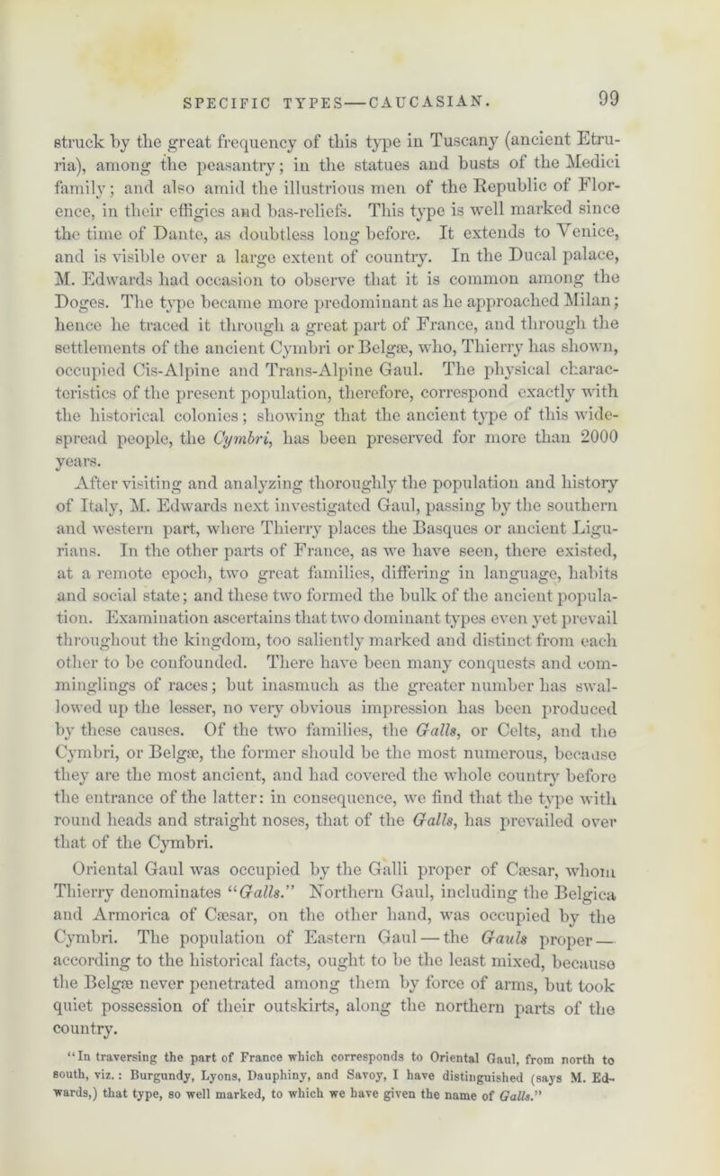 struck by the great frequency of this type in Tuscany (ancient Etru- ria), among the peasantry; in the statues and busts of the Medici family; and also amid the illustrious men of the Republic of Flor- ence, in their effigies and bas-reliefs. This type is well marked since the time of Dante, as doubtless long before. It extends to Venice, and is visible over a large extent of country. In the Ducal palace, M. Edwards had occasion to observe that it is common among the Doges. The type became more predominant as he approached Milan; hence he traced it through a great part of France, and through the settlements of the ancient Cymbri or Belgse, who, Thierry has shown, occupied Cis-Alpine and Trans-Alpine Gaul. The physical charac- teristics of the present population, therefore, correspond exactly with the historical colonies; showing that the ancient type of this wide- spread people, the Cymbri, has been preserved for more than 2000 years. After visiting and analyzing thoroughly the population and history of Italy, M. Edwards next investigated Gaul, passing by the southern and western part, where Thierry places the Basques or ancient Ligu- rians. In the other parts of France, as we have seen, there existed, at a remote epoch, two great families, differing in language, habits and social state; and these two formed the bulk of the ancient popula- tion. Examination ascertains that two dominant types even yet prevail throughout the kingdom, too saliently marked and distinct from each other to be confounded. There have been many conquests and com- minglings of races; but inasmuch as the greater number has swal- lowed up the lesser, no very obvious impression has been produced by these causes. Of the two families, the Galls, or Celts, and the Cymbri, or Belgse, the former should be the most numerous, because they are the most ancient, and had covered the whole country before the entrance of the latter: in consequence, we find that the type with round heads and straight noses, that of the Galls, has prevailed over that of the Cymbri. Oriental Gaul was occupied by the Galli proper of Ctesar, whom Thierry denominates “Galls.” Northern Gaul, including the Belgica and Armorica of Caesar, on the other hand, was occupied bv the Cymbri. The population of Eastern Gaul — the Gauls proper according to the historical facts, ought to be the least mixed, because the Belgae never penetrated among them by force of arms, but took quiet possession of their outskirts, along the northern parts of the country. “In traversing the part of France which corresponds to Oriental Gaul, from north to south, viz.: Burgundy, Lyons, Dauphiny, and Savoy, I have distinguished (says M. Ed- wards,) that type, so well marked, to which we have given the name of Galls.”