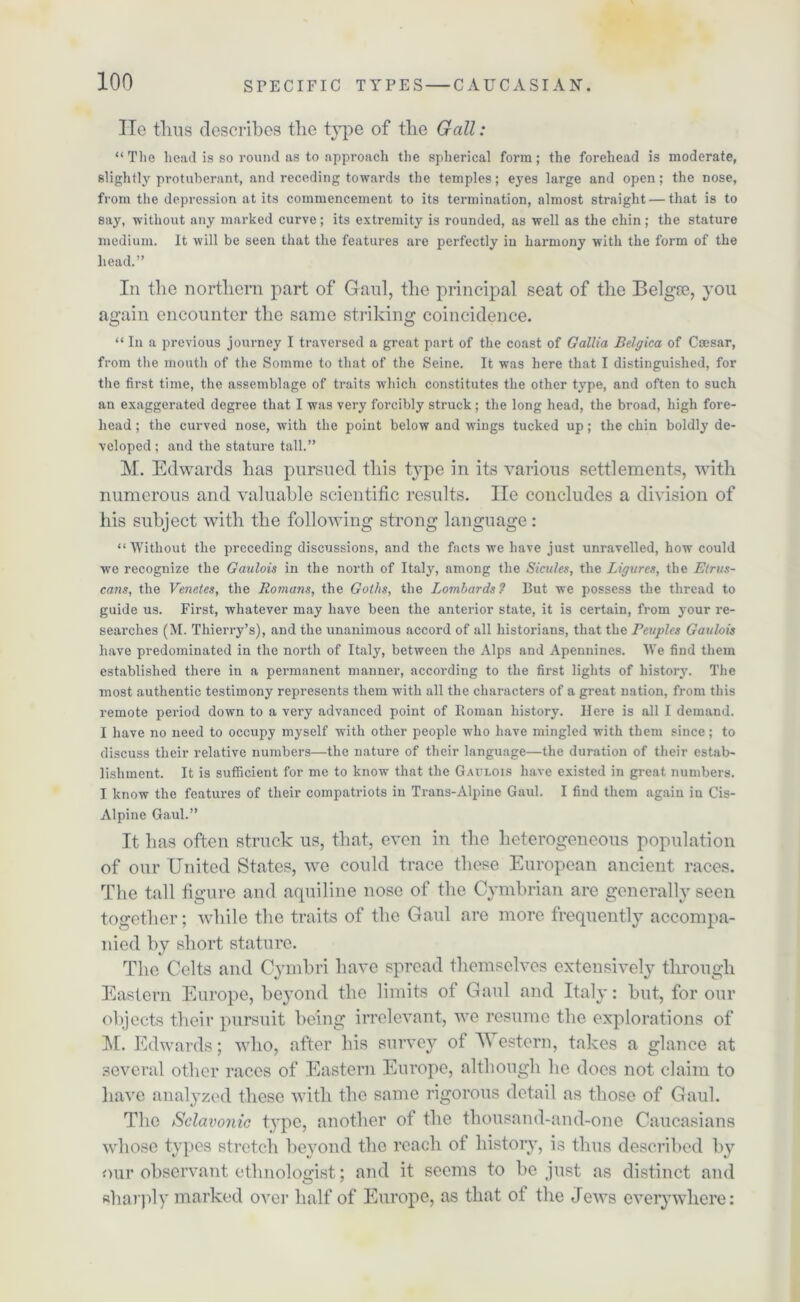 He thus describes the type of the Gall: “ The head is so round as to approach the spherical form; the forehead is moderate, slightly protuberant, and receding towards the temples; eyes large and open; the nose, from the depression at its commencement to its termination, almost straight — that is to say, without any marked curve; its extremity is rounded, as well as the chin; the stature medium. It will be seen that the features are perfectly in harmony with the form of the head.” In the northern part of Gaul, the principal seat of the Belgte, you again encounter the same striking coincidence. “In a previous journey I traversed a great part of the coast of Gallia Belgica of Caesar, from the mouth of the Somme to that of the Seine. It was here that I distinguished, for the first time, the assemblage of traits which constitutes the other type, and often to such an exaggerated degree that I was very forcibly struck; the long head, the broad, high fore- head ; the curved nose, with the point below and wings tucked up; the chin boldly de- veloped; and the stature tall.” M. Edwards lias pursued this type in its various settlements, with numerous and valuable scientific results. lie concludes a division of his subject with the following strong language: “Without the preceding discussions, and the facts we have just unravelled, how could we recognize the Gaulois in the north of Italy, among the Sicilies, the Ligares, the Etrus- cans, the Venetes, the Romans, the Goths, the Lombards? But we possess the thread to guide us. First, whatever may have been the anterior state, it is certain, from your re- searches (M. Thierry’s), and the unanimous accord of all historians, that the Reuples Gaulois have predominated in the north of Italy, between the Alps and Apennines. We find them established there in a permanent manner, according to the first lights of history. The most authentic testimony represents them with all the characters of a great nation, from this remote period down to a very advanced point of Roman history. Here is all I demand. I have no need to occupy myself with other people who have mingled with them since; to discuss their relative numbers—the nature of their language—the duration of their estab- lishment. It is sufficient for me to know that the Gaulois have existed in great numbers. I know the features of their compatriots in Trans-Alpine Gaul. I find them again in Cis- Alpine Gaul.” It has often struck us, that, even in the heterogeneous population of our United States, we could trace these European ancient races. The tall figure and aquiline nose of the Cymbrian are generally seen together; while the traits of the Gaul are more frequently accompa- nied by short stature. The Celts and Cymbri have spread themselves extensively through Eastern Europe, beyond the limits of Gaul and Italy: but, for our objects their pursuit being irrelevant, vre resume the explorations of M. Edwards; who, after his survey of Western, takes a glance at several other races of Eastern Europe, although he does not claim to have analyzed these with the same rigorous detail as those of Gaul. The Sclavonic type, another of the thousand-and-one Caucasians whose types stretch beyond the reach of history, is thus described by our observant ethnologist; and it seems to be just as distinct and sharply marked over half of Europe, as that of the Jews everywhere: