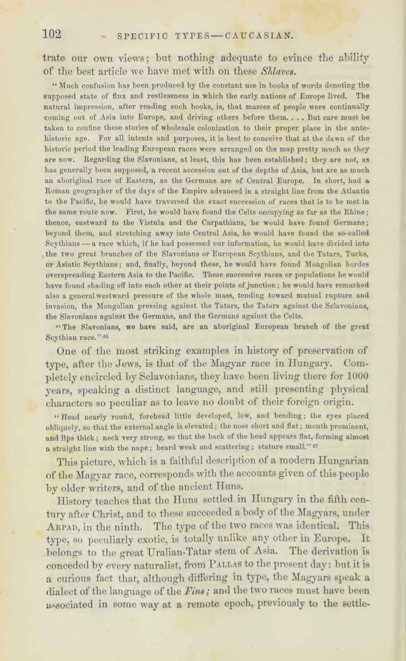 irate our own views; but nothing adequate to evince the ability of the best article we have met with on these Slilaves. “ Much confusion has been produced by the constant use in books of words denoting the supposed state of flux and restlessness in which the early nations of Europe lived. The natural impression, after reading such books, is, that masses of people were continually coming out of Asia into Europe, and driving others before them. . . . But care must be taken to confine these stories of wholesale colonization to their proper place in the ante- historic age. For all intents and purposes, it is best to conceive that at the dawn of the historic period the leading European races were arranged on the map pretty much as they are now. Regarding the Slavonians, at least, this has been established; they are not, as has generally been supposed, a recent accession out of the depths of Asia, but are as much an aboriginal race of Eastern, as the Germans are of Central Europe. In short, had a Roman geographer of the days of the Empire advanced in a straight line from the Atlantic to the Pacific, he would have traversed the exact succession of races that is to be met in the same route now. First, he would have found the Celts occupying as far as the Rhine; thence, eastward to the Vistula and the Carpathians, he would have found Germans; beyond them, and stretching away into Central Asia, he would have found the so-called Scythians — a race which, if he had possessed our information, he would have divided into the two great branches of the Slavonians or European Scythians, and the Tatars, Turks, or Asiatic Scythians; and, finally, beyond these, he would have found Mongolian hordes overspreading Eastern Asia to the Pacific. These successive races or populations he would have found shading off into each other at their points of junction ; he would have remarked also a general westward pressure of the whole mass, tending toward mutual rupture and invasion, the Mongolian pressing against the Tatars, the Tatars against the Sclavonians, the Slavonians against the Germans, and the Germans against the Celts. “ The Slavonians, we have said, are an aboriginal European branch of the great Scythian race.” 46 One of tlie most striking examples in history of preservation of type, after the Jews, is that of the Magyar race in Hungary. Com- pletely encircled by Sclavonians, they have been living there for 1000 years, speaking a distinct language, and still presenting physical characters so peculiar as to leave no doubt of their foreign origin. “Head nearly round, forehead little developed, low, and bending; the eyes placed obliquely, so that the external angle is elevated; the nose short and flat; mouth prominent, and lips thick; neck very strong, so that the back of the head appears flat, forming almost a straight line with the nape; beard weak and scattering ; stature small.”« This picture, which is a faithful description of a modern Hungarian of the Magyar race, corresponds with the accounts given of this people by older writers, and of the ancient ITuns. History teaches that the Huns settled in Hungary in the fifth cen- tury after Christ, and to these succeeded a body of the Magyars, under Arpad, in the ninth. The type of the two races was identical. This type, so peculiarly exotic, is totally unlike any other in Europe. It belongs to the great Uralian-Tatar stem of Asia. The derivation is conceded by every naturalist, from Pallas to the present day: but it is a curious fact that, although differing in type, the Magyars speak a dialect of the language of the Fins; and the two races must have been associated in some way at a remote epoch, previously to the settle-
