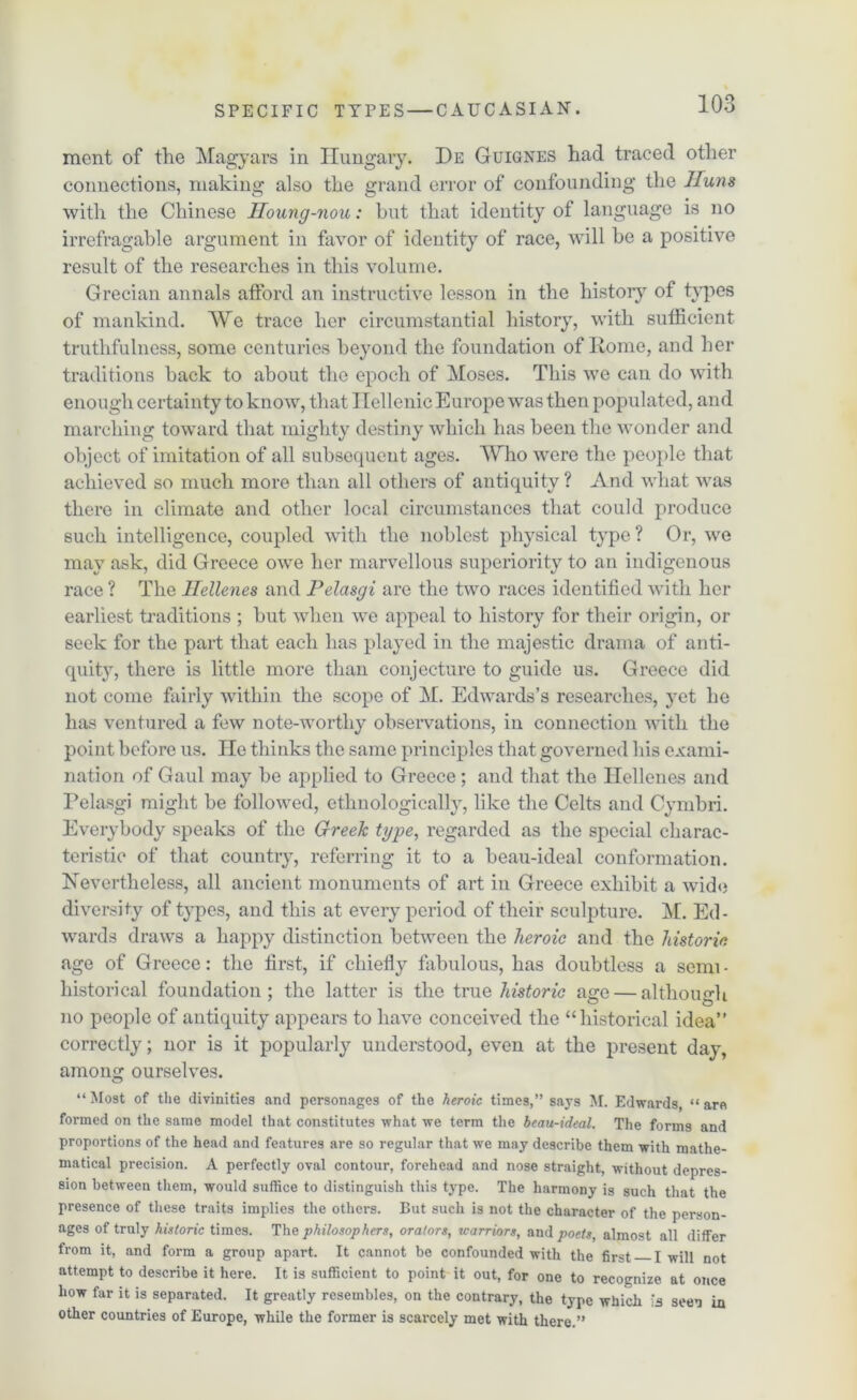 ment of the Magyars in Hungary. De Guignes had traced other connections, making also the grand error of confounding the 1Tuns with the Chinese Iloung-nou: but that identity of language is no irrefragable argument in favor of identity of race, will be a positive result of the researches in this volume. Grecian annals atford an instructive lesson in the history of types of mankind. We trace her circumstantial history, with sufficient truthfulness, some centuries beyond the foundation of Rome, and her traditions back to about the epoch of Moses. This we can do with enough certainty to know, that Hellenic Europe was then populated, and marching toward that mighty destiny which has been the wonder and object of imitation of all subsequent ages. Who were the people that achieved so much more than all others of antiquity ? And what was there in climate and other local circumstances that could produce such intelligence, coupled with the noblest physical type ? Or, we may ask, did Greece owe her marvellous superiority to an indigenous race ? The Hellenes and Pelasgi are the two races identified with her earliest traditions ; but when we appeal to history for their origin, or seek for the part that each has played in the majestic drama of anti- quity, there is little more than conjecture to guide us. Greece did not come fairly within the scope of M. Edwards’s researches, yet he has ventured a few note-worthy observations, in connection with the point before us. lie thinks the same principles that governed his exami- nation of Gaul may be applied to Greece; and that the Hellenes and Pelasgi might be followed, cthnologically, like the Celts and Cymbri. Everybody speaks of the Greek type, regarded as the special charac- teristic of that country, referring it to a beau-ideal conformation. Nevertheless, all ancient monuments of art in Greece exhibit a wide diversity of types, and this at every period of their sculpture. M. Ed- wards draws a happy distinction between the heroic and the historic age of Greece: the first, if chiefly fabulous, has doubtless a semi- historical foundation; the latter is the true historic age — although no people of antiquity appears to have conceived the “historical idea” correctly; nor is it popularly understood, even at the present day, among ourselves. “Most of the divinities and personages of the heroic times,” says M. Edwards, “are formed on the same model that constitutes what we term the beau-ideal. The forms and proportions of the head and features are so regular that we may describe them with mathe- matical precision. A perfectly oval contour, forehead and nose straight, without depres- sion between them, would suffice to distinguish this type. The harmony is such that the presence of these traits implies the others. But such is not the character of the person- ages of truly historic times. The philosophers, orators, warriors, and poets, almost all differ from it, and form a group apart. It cannot be confounded with the first I will not attempt to describe it here. It is sufficient to point it out, for one to recognize at once how far it is separated. It greatly resembles, on the contrary, the type which seen in other countries of Europe, while the former is scarcely met with there.”