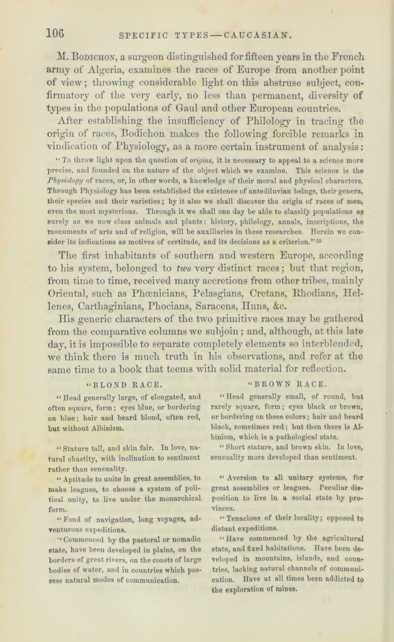M. Bodiciion, a surgeon distinguished for fifteen years in the French army of Algeria, examines the races of Europe from another point of view; throwing considerable light on this abstruse subject, con- firmatory of the very early, no less than permanent, diversity of types in the populations of Gaul and other European countries. After establishing the insufficiency of Philology in tracing the origin of races, Bodichon makes the following forcible remarks in vindication of Physiology, as a more certain instrument of analysis: “ To throw light upon the question of origins, it is necessary to appeal to a science more precise, and founded on the nature of the object which we examine. This science is the Physiology of races, or, in other words, a knowledge of their moral and physical characters. Through Physiology has been established the existence of antediluvian beings, their genera, their species and their varieties; by it also we shall discover the origin of races of men, even the most mysterious. Through it we shall one day be able to classify populations as surely as we now class animals and plants: history, philology, annals, inscriptions, the monuments of arts and of religion, will be auxiliaries in these researches. Herein we con- sider its indications as motives of certitude, and its decisions as a criterion.”55 The first inhabitants of southern and western Europe, according to his system, belonged to two very distinct races; but that region, from time to time, received many accretions from other tribes, mainly Oriental, such as Phoenicians, Pelasgians, Cretans, ’.Rhodians, Hel- lenes, Carthaginians, Phocians, Saracens, Huns, &c. His generic characters of the two primitive races may be gathered from the comparative columns we subjoin ; and, although, at this late day, it is impossible to separate completely elements so interblended, we think there is much truth in his observations, and refer at the same time to a book that teems with solid material for reflection. “BLOND 11ACE. “BROWN RACE. “ Head generally large, of elongated, and often square, form ; eyes blue, or bordering on blue; hair and beard blond, often red, but without Albinism. “ Stature tall, and skin fair. In love, na- tural chastity, with inclination to sentiment rather than sensuality. “ Aptitude to unite in great assemblies, to make leagues, to choose a system of poli- tical unity, to live under the monarchical form. “ Fond of navigation, long voyages, ad- venturous expeditions. Commenced by the pastoral or nomadic state, have been developed in plains, on the borders of great rivers, on the coasts of large bodies of water, and in countries which pos- sess natural modes of communication. “ Head generally small, of round, but rarely square, form; eyes black or brown, or bordering on these colors; hair and beard black, sometimes red ; but then there is Al- binism, which is a pathological state. “ Short stature, and brown skin. In love, sensuality more developed than sentiment. “ Aversion to all unitary systems, for great assemblies or leagues. Peculiar dis- position to live in a social state by pro- vinces. “Tenacious of their locality; opposed to distant expeditions. “Have commenced by the agricultural state, and fixed habitations. Have been de- veloped in mountains, islands, and coun- tries, lacking natural channels of communi- cation. Have at all times been addicted to the exploration of mines.