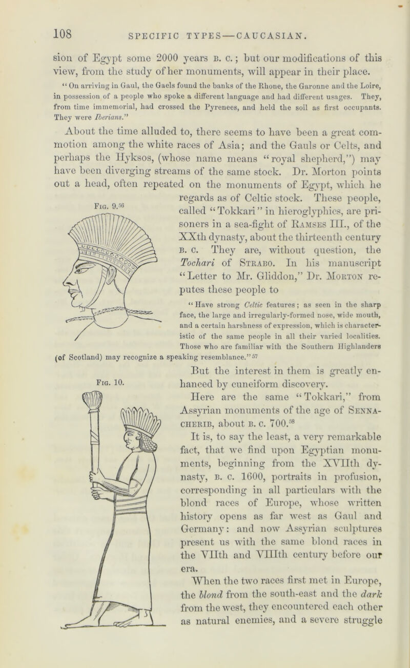 sion of Egypt some 2000 years b. c.; but our modifications of this view, from the study of her monuments, will appear in their place. “ On arriving in Gaul, the Gaels found the banks of the Rhone, the Garonne and the Loire, in possession of a people who spoke a different language and had different usages. They, from time immemorial, had crossed the Pyrenees, and held the soil as first occupants. They were Iberians.” About the time alluded to, there seems to have been a great com- motion among the white races of Asia; and the Gauls or Celts, and perhaps the Ilyksos, (whose name means “royal shepherd,”) may have been diverging streams of the same stock. Dr. Morton points out a head, often repeated on the monuments of Egypt, which he regards as of Celtic stock. These people, called “Tokkari” in hieroglyphics, are pri- soners in a sea-fight of Ramses IIL, of the XXtli dynasty, about the thirteenth century b. c. They are, without question, the Tochari of Strabo. In his manuscript “Letter to Mr. Gliddon,” Dr. Morton re- putes these people to “ Have strong Celtic features; as seen in the sharp face, the large and irregularly-formed nose, wide mouth, and a certain harshness of expression, which is character- istic of the same people in all their varied localities. Those who are familiar with the Southern Highlanders (of Scotland) may recognize a speaking resemblance.”57 Fig. 9.5G Fig. 10. But the interest in them is greatly en- hanced by cuneiform discovery. Here are the same “Tokkari,” from Assyrian monuments of the age of Senna- cherib, about b. c. TOO.58 It is, to say the least, a very remarkable fact, that we find upon Egyptian monu- ments, beginning from the XVII th dv- nasty, b. c. 1600, portraits in profusion, corresponding in all particulars with the blond races of Europe, whose written history opens as far west as Gaul and Germany: and now Assyrian sculptures present us with the same blond races in the YHth and VIHtli century before our era. When the two races first met in Europe, the blond from the south-east and the dark from the west, they encountered each other as natural enemies, and a severe struggle