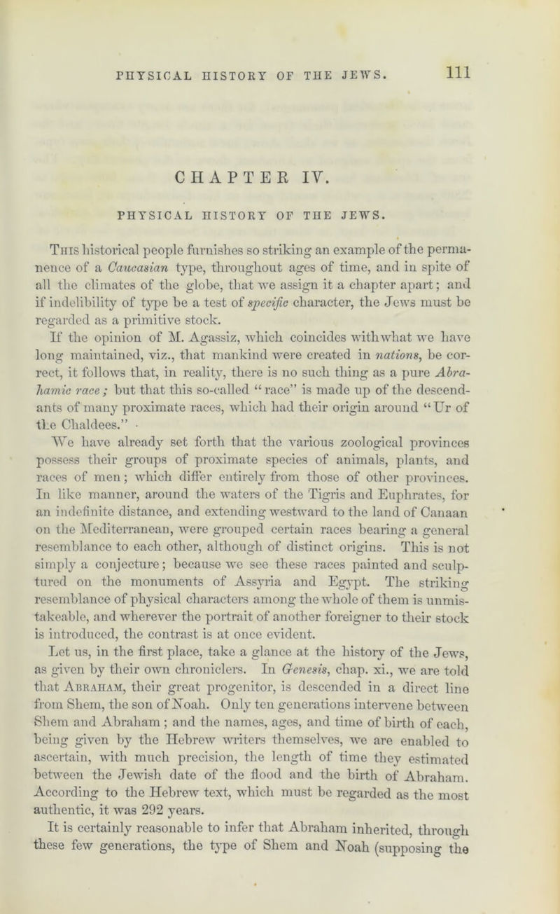 CHAPTER IV. PHYSICAL HISTORY OF THE JEWS. This historical people furnishes so striking an example of the perma- nence of a Caucasian type, throughout ages of time, and in spite of all the climates of the globe, that we assign it a chapter apart; and if indelibility of type be a test of specific character, the Jews must be regarded as a primitive stock. If the opinion of M. Agassiz, which coincides with what we have long maintained, viz., that mankind were created in nations, he cor- rect, it follows that, in reality, there is no such thing as a pure Abra- hamic race; hut that this so-called “race” is made up of the descend- ants of many proximate races, which had their origin around “Ur of the Chaldees.” • We have already set forth that the various zoological provinces possess their groups of proximate species of animals, plants, and races of men; which differ entirely from those of other provinces. In like manner, around the waters of the Tigris and Euphrates, for an indefinite distance, and extending westward to the land of Canaan on the Mediterranean, were grouped certain races hearing a general resemblance to each other, although of distinct origins. This is not simply a conjecture; because wo see these races painted and sculp- tured on the monuments of Assyria and Egypt. The striking resemblance of physical characters among the whole of them is unmis- takeable, and wherever the portrait of another foreigner to their stock is introduced, the contrast is at once evident. Let us, in the first place, take a glance at the history of the Jews, as given by their own chroniclers. In G-enesis, chap, xi., we are told that Abraham, their great progenitor, is descended in a direct line from Sliem, the son of Noah. Only ten generations intervene between Shem and Abraham ; and the names, ages, and time of birth of each, being given by the Hebrew winters themselves, we are enabled to ascertain, with much precision, the length of time they estimated between the Jewish date of the flood and the birth of Abraham. According to the Hebrew text, which must be regarded as the most authentic, it was 292 years. It is certainly reasonable to infer that Abraham inherited through these few generations, the type of Shem and Noah (supposing the