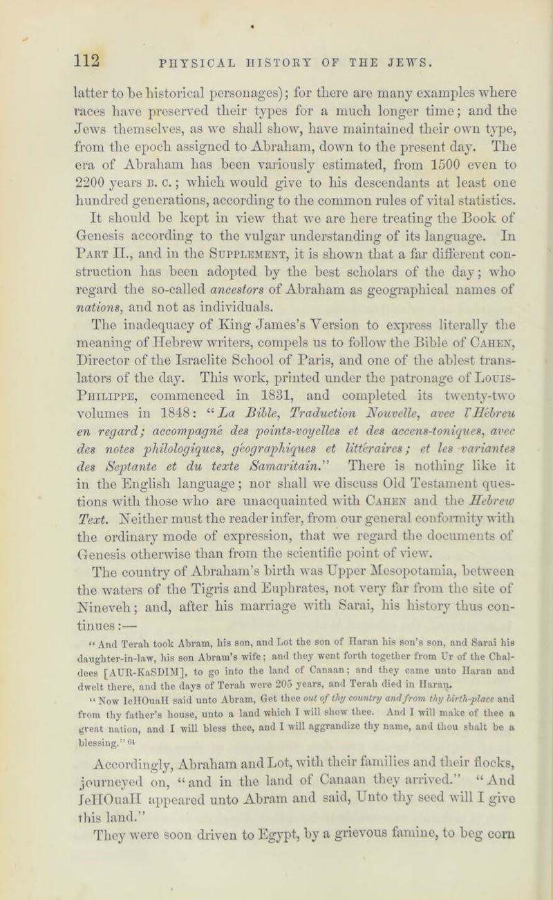 0* latter to be historical personages); for there are many examples where races have preserved their types for a much longer time; and the Jews themselves, as we shall show, have maintained their own type, from the epoch assigned to Abraham, down to the present day. The era of Abraham has been variously estimated, from 1500 even to 2200 years b. c.; which would give to his descendants at least one hundred generations, according to the common rules of vital statistics. It should be kept in view that we are here treating the Book of Genesis according to the vulgar understanding of its language. In Part II., and in the Supplement, it is shown that a far different con- struction has been adopted by the best scholars of the day; who regard the so-called ancestors of Abraham as geographical names of nations, and not as individuals. The inadequacy of King James’s Version to express literally the meaning of Hebrew writers, compels us to follow the Bible of Caiien, Director of the Israelite School of Paris, and one of the ablest trans- lators of the day. This work, printed under the patronage of Louis- Piiilippe, commenced in 1831, and completed its twenty-two volumes in 1848: “ La Bible, Traduction Nouvelle, avec V Hcbreu en regard; accompagne des points-vogelles et des accens-toniques, avec des notes pliilologiques, geograpldques et litter air es; et les variantes des Septante et du texte Samaritain.” There is nothing like it in the English language; nor shall we discuss Old Testament ques- tions with those who are unacquainted with Caiien and the Hebrew Text. Keither must the reader infer, from our general conformity with the ordinary mode of expression, that we regard the documents of Genesis otherwise than from the scientific point of view. The country of Abraham’s birth was Upper Mesopotamia, between the waters of the Tigris and Euphrates, not very far from the site of Nineveh; and, after his marriage with Sarai, his history thus con- tinues :— “ And Terali took Abram, his son, and Lot the son of Haran his son’s son, and Sarai his daughter-in-law, his son Abram’s wife; and they went forth together from Ur of the Chal- dees [AUR-KaSDIM], to go into the land of Canaan; and they came unto Haran and dwelt there, and the days of Terah were 205 years, and Terali died in Ilaran. “ Now IeHOuaH said unto Abram, Get thee out of thy coutilry and from thy birth-place and from thy father’s house, unto a land which I will show thee. And I will make of thee a great nation, and I will bless thee, and I will aggrandize thy name, and thou shalt be a blessing.” 64 Accordingly, Abraham and Lot, with their families and their flocks, journeyed on, “and in tlie land of Canaan they arrived.” “And IeHOuaH appeared unto Abram and said, LTnto thy seed will I give this land.” They were soon driven to Egypt, by a grievous famine, to beg com