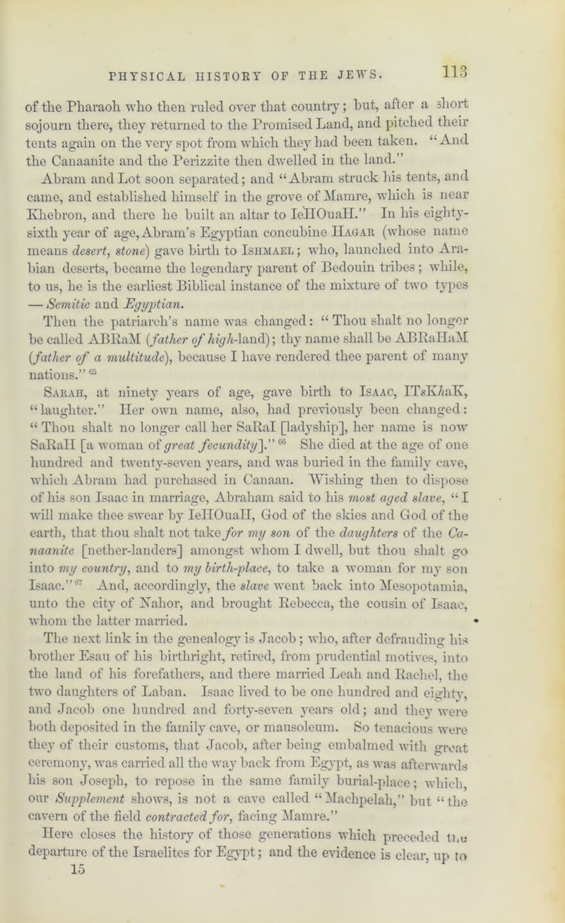 of the Pharaoh who then ruled over that country; hut, after a short sojourn there, they returned to the Promised Land, and pitched their tents again on the very spot from which they had been taken. “And the Canaanite and the Perizzite then dwelled in the land.” Abram and Lot soon separated; and “Abram struck his tents, and came, and established himself in the grove of Mamre, which is near Khebron, and there he built an altar to IellOuaH.” In his eighty- sixth year of age, Abram’s Egyptian concubine IIagar (whose name means desert, stone) gave birth to Ishmael ; who, launched into Ara- bian deserts, became the legendary parent of Bedouin tribes; while, to us, he is the earliest Biblical instance of the mixture of two types — Semitic and Egyptian. Then the patriarch’s name was changed: “ Thou shalt no longer be called ABBaM [father of high-}and); thy name shall be ABRallaM (_father of a multitude), because I have rendered thee parent of many nations.”65 Sarah, at ninety years of age, gave birth to Isaac, ITsEVmlv, “laughter.” Her own name, also, had previously been changed: “ Thou shalt no longer call her SaRal [ladyship], her name is now SaRall [a woman of great fecundity\66 She died at the age of one hundred and twenty-seven years, and was buried in the family cave, which Abram had purchased in Canaan. Wishing then to dispose of his son Isaac in marriage, Abraham said to his most aged slave, “ I will make thee swear by IeHOuall, God of the skies and God of the earth, that thou shalt not take for my son of the daughters of the Ca- naanite [nether-landers] amongst whom I dwell, but thou shalt go into my country, and to my birthplace, to take a woman for my son Isaac.”67 And, accordingly, the slave went back into Mesopotamia, unto the city of Hahor, and brought Rebecca, the cousin of Isaac, whom the latter married. The next link in the genealogy is Jacob ; who, after defrauding his brother Esau of his birthright, retired, from prudential motives, into the land of his forefathers, and there married Leah and Rachel, the two daughters of Laban. Isaac lived to be one hundred and eightv. and Jacob one hundred and forty-seven years old; and they were both deposited in the family cave, or mausoleum. So tenacious were they of their customs, that Jacob, after being embalmed with groat ceremony, was carried all the way back from Egypt, as was afterwards his son Joseph, to repose in the same family burial-place; which, our Supplement shows, is not a cave called “Machpelah,” but “the cavern of the field contracted for, facing Mamre.” Here closes the history of those generations which preceded the departure of the Israelites for Egypt; and the evidence is clear, up to 15